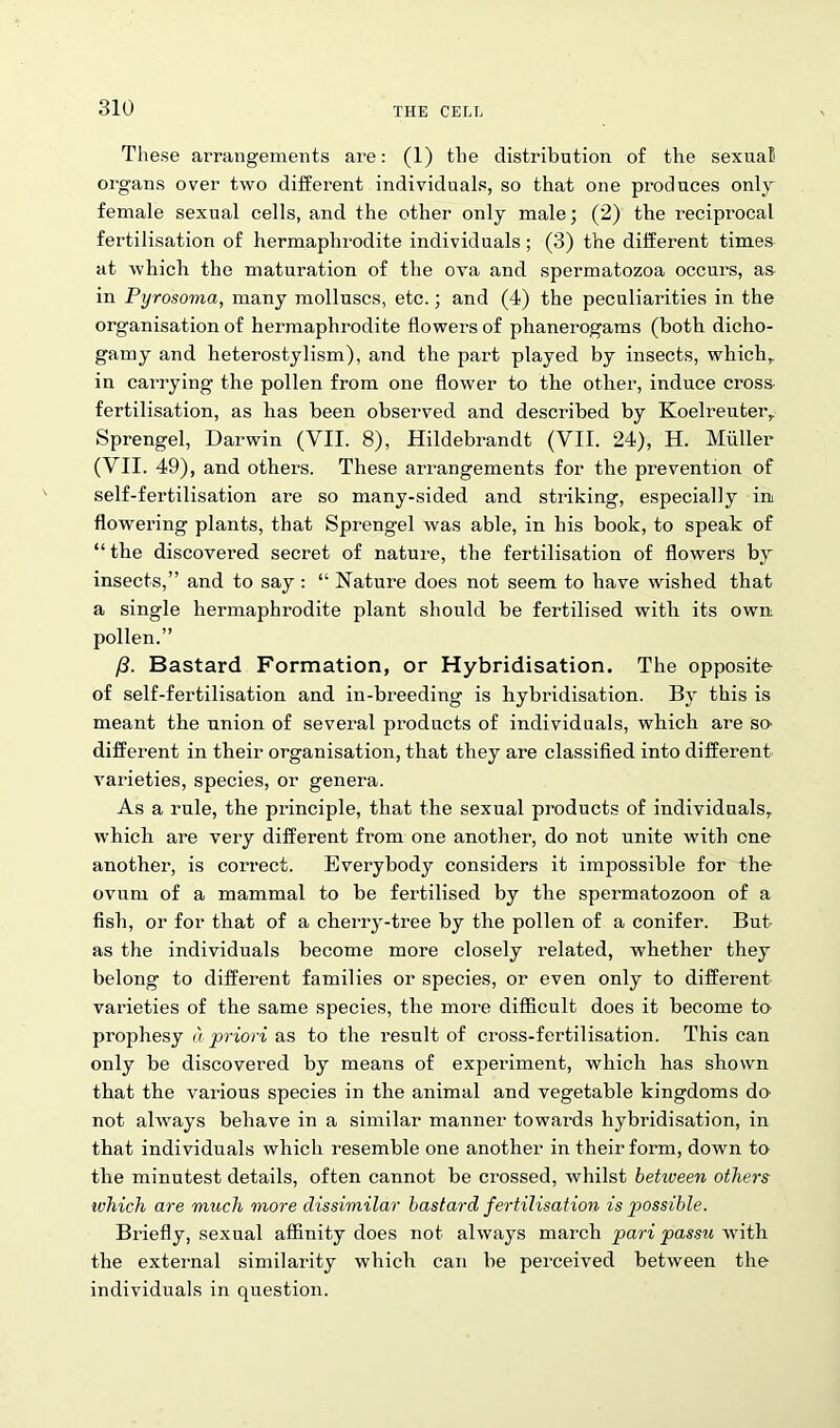 These arrangements are: (1) the distribution of the sexual organs over two different individuals, so that one produces only female sexual cells, and the other only male; (2) the reciprocal fertilisation of hermaphrodite individuals; (3) the different times at which the maturation of the ova and spermatozoa occurs, as in Pyrosoma, many molluscs, etc.; and (4) the peculiarities in the organisation of hermaphrodite flowers of phanerogams (both dicho- gamy and heterostylism), and the part played by insects, which,, in carrying the pollen from one flower to the other, induce cross fertilisation, as has been observed and described by Koelreuter, Sprengel, Darwin (VII. 8), Hildebrandt (VII. 24), H. Muller (VII. 49), and others. These arrangements for the prevention of self-fertilisation are so many-sided and striking, especially in flowering plants, that Sprengel was able, in his book, to speak of “ the discovered secret of nature, the fertilisation of flowers by insects,” and to say : “ Nature does not seem to have wished that a single hermaphrodite plant should be fertilised with its own pollen.” /?. Bastard Formation, or Hybridisation. The opposite of self-fertilisation and in-breeding is hybridisation. By this is meant the union of several products of individuals, which are so- different in their organisation, that they are classified into different varieties, species, or genera. As a rule, the principle, that the sexual products of individuals, which are very different from one another, do not unite with one another, is correct. Everybody considers it impossible for the ovum of a mammal to be fertilised by the spermatozoon of a fish, or for that of a cherry-tree by the pollen of a conifer. But as the individuals become more closely related, whether they belong to different families or species, or even only to different varieties of the same species, the more difficult does it become to- prophesy a priori as to the result of cross-fertilisation. This can only be discovered by means of experiment, which has shown that the various species in the animal and vegetable kingdoms do not always behave in a similar manner towards hybridisation, in that individuals which resemble one another in their form, down to the minutest details, often cannot be crossed, whilst between others ivhich are much more dissimilar bastard fertilisation is possible. Briefly, sexual affinity does not always march pari passu with the external similarity which can be perceived between the individuals in question.