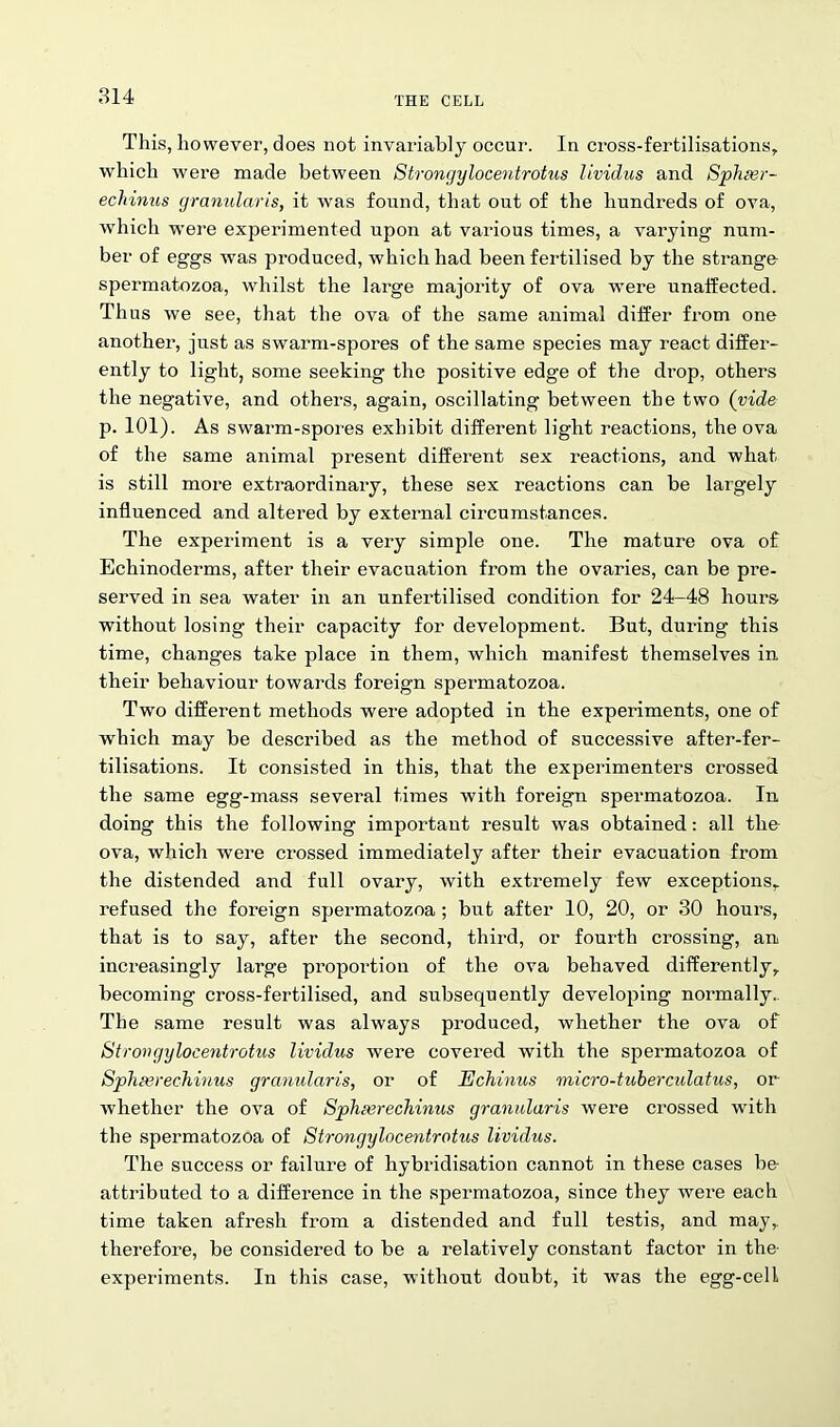 This, however, does not invariably occur. In cross-fertilisations, which were made between Strongylocentrotus lividus and Sphser- echinus granularis, it was found, that out of the hundreds of ova, which were experimented upon at various times, a varying num- ber of eggs was produced, which had been fertilised by the strange spermatozoa, whilst the large majority of ova wTere unaffected. Thus we see, that the ova of the same animal differ from one another, just as swarm-spores of the same species may react differ- ently to light, some seeking the positive edge of the drop, others the negative, and others, again, oscillating between the two (vide p. 101). As swarm-spores exhibit different light reactions, the ova of the same animal present different sex reactions, and what is still more extraordinary, these sex reactions can be largely influenced and altered by external circumstances. The experiment is a very simple one. The mature ova of Echinoderms, after their evacuation from the ovaries, can be pre- served in sea water in an unfertilised condition for 24-48 hours- without losing their capacity for development. But, during this time, changes take place in them, which manifest themselves in their behaviour towards foreign spermatozoa. Two different methods were adopted in the experiments, one of which may be described as the method of successive after-fer- tilisations. It consisted in this, that the experimenters crossed the same egg-mass several times with foreign spermatozoa. In doing this the following important result was obtained: all the ova, which were crossed immediately after their evacuation from the distended and full ovary, with extremely few exceptions, refused the foreign spermatozoa ; but after 10, 20, or 30 hours, that is to say, after the second, third, or fourth crossing, an increasingly large proportion of the ova behaved differently, becoming cross-fertilised, and subsequently developing normally.. The same result was always produced, whether the ova of Strongylocentrotus lividus were covered with the spermatozoa of Sphserechinus granularis, or of Echinus micro-tuberculatus, or whether the ova of Sphserechinus granularis were crossed with the spermatozoa of Strongylocentrotus lividus. The success or failure of hybridisation cannot in these cases be attributed to a difference in the spermatozoa, since they were each time taken afresh from a distended and full testis, and may, therefore, be considered to be a relatively constant factor in the- experiments. In this case, without doubt, it was the egg-cell