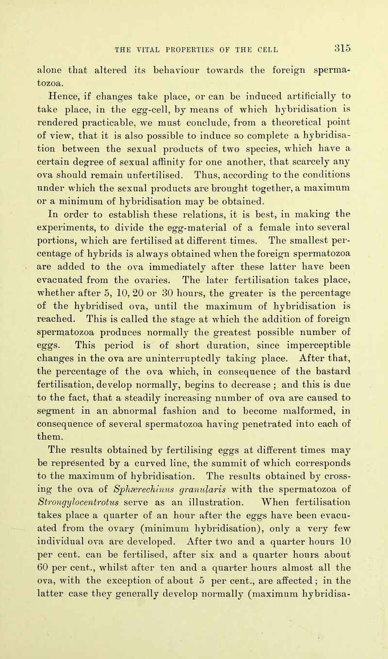 alone that altered its behaviour towards the foreign sperma- tozoa. Hence, if changes take place, or can he induced artificially to take place, in the egg-cell, by means of which hybridisation is rendered practicable, we must conclude, from a theoretical point of view, that it is also possible to induce so complete a hybridisa- tion between the sexual products of two species, which have a certain degree of sexual affinity for one another, that scarcely any ova should remain unfei’tilised. Thus, according to the conditions under which the sexual products are brought together, a maximum or a minimum of hybridisation may be obtained. In order to establish these relations, it is best, in making the experiments, to divide the egg-material of a female into several portions, which are fertilised at different times. The smallest per- centage of hybrids is always obtained when the foreign spermatozoa are added to the ova immediately after these latter have been evacuated from the ovaries. The later fertilisation takes place, whether after 5, 10, 20 or 30 hours, the greater is the percentage of the hybridised ova, until the maximum of hybi’idisation is reached. This is called the stage at which the addition of foreign spermatozoa produces normally the greatest possible number of eggs. This period is of short duration, since imperceptible changes in the ova are uninterruptedly taking place. After that, the percentage of the ova which, in consequence of the bastai’d fertilisation, develop normally, begins to decrease ; and this is due to the fact, that a steadily increasing number of ova are caused to segment in an abnormal fashion and to become malformed, in consequence of several spermatozoa having penetrated into each of them. The results obtained by fertilising eggs at different times may be represented by a curved line, the summit of which corresponds to the maximum of hybridisation. The results obtained by cross- ing the ova of Sphserechinus granular is with the spermatozoa of Strongylocentrotus serve as an illustration. When fertilisation takes place a quarter of an hour after the eggs have been evacu- ated from the ovary (minimum hybridisation), only a very few individual ova are developed. After two and a quarter hours 10 per cent, can be fertilised, after six and a quarter hours about 60 per cent., whilst after ten and a quarter hours almost all the ova, with the exception of about 5 per cent., are affected ; in the latter case they generally develop normally (maximum hybridisa-