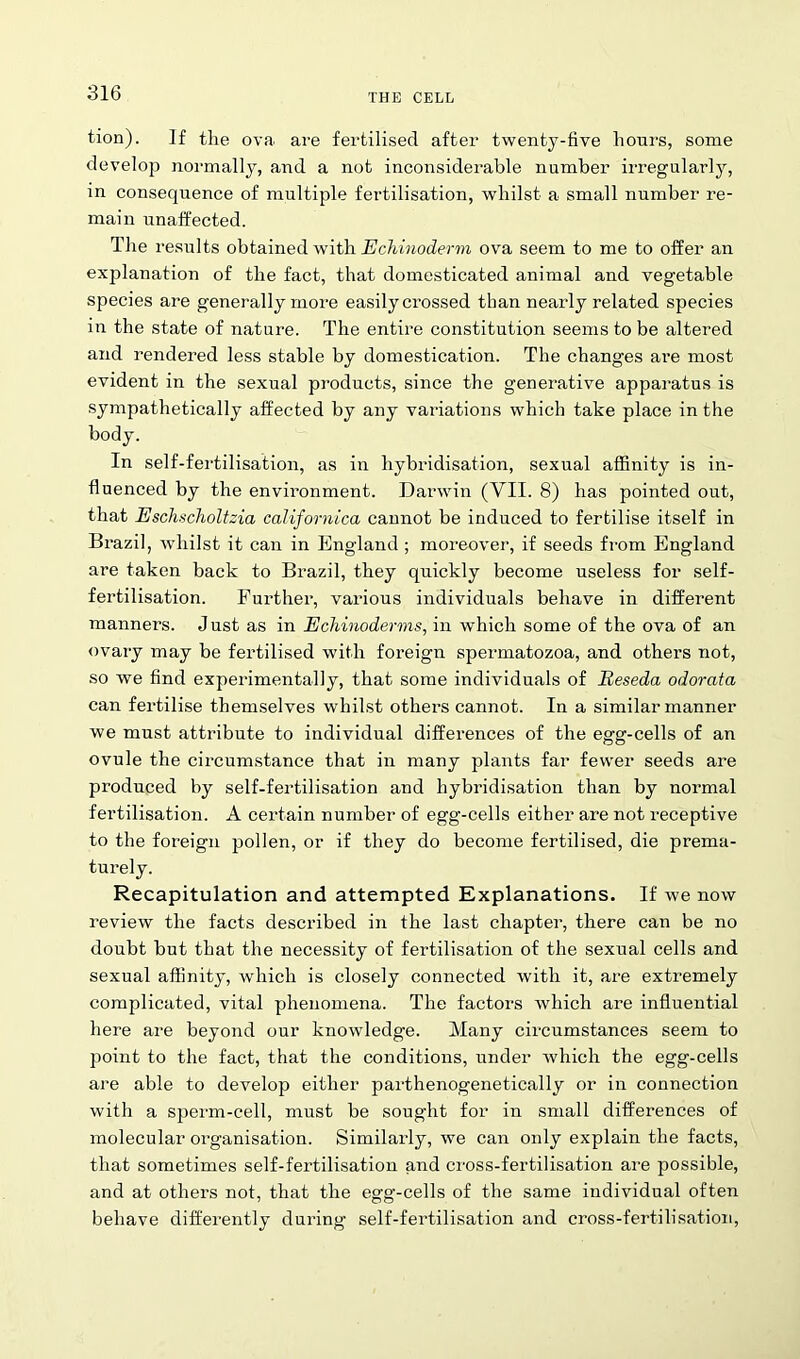 tion). If the ova are fertilised after twenty-five hours, some develop normally, and a not inconsiderable number irregularly, in consequence of multiple fertilisation, whilst a small number re- main unaffected. The results obtained with Echinoderm ova seem to me to offer an explanation of the fact, that domesticated animal and vegetable species are generally more easily crossed than nearly related species in the state of nature. The entire constitution seems to be altered and rendered less stable by domestication. The changes ai*e most evident in the sexual products, since the generative apparatus is sympathetically affected by any variations which take place in the body. In self-fertilisation, as in hybridisation, sexual affinity is in- fluenced by the environment. Darwin (VII. 8) has pointed out, that Eschscholtzia californica cannot be induced to fertilise itself in Brazil, whilst it can in England ; moreover, if seeds from England are taken back to Brazil, they quickly become useless for self- fertilisation. Further, various individuals behave in different manners. Just as in Ecliinoderms, in which some of the ova of an ovary may be fertilised with foreign spermatozoa, and others not, so we find experimentally, that some individuals of Reseda odorata can fertilise themselves whilst others cannot. In a similar manner we must attribute to individual differences of the egg-cells of an ovule the circumstance that in many plants far fewer seeds are produced by self-fertilisation and hybridisation than by normal fertilisation. A certain number of egg-cells either are not receptive to the foreign pollen, or if they do become fertilised, die prema- turely. Recapitulation and attempted Explanations. If we now review the facts described in the last chapter, there can be no doubt but that the necessity of fertilisation of the sexual cells and sexual affinity, which is closely connected with it, are extremely complicated, vital phenomena. The factors which are influential here are beyond our knowledge. Many circumstances seem to point to the fact, that the conditions, under which the egg-cells are able to develop either parthenogenetically or in connection with a sperm-cell, must be sought for in small differences of molecular organisation. Similarly, we can only explain the facts, that sometimes self-fertilisation and cross-fertilisation are possible, and at others not, that the egg-cells of the same individual often behave differently during self-fertilisation and cross-fertilisation,
