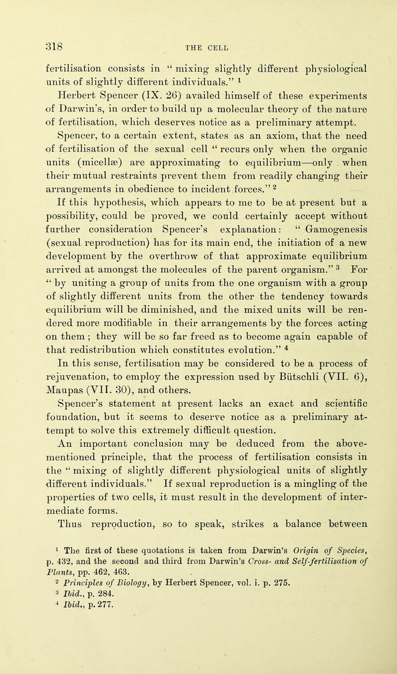 fertilisation consists in “ mixing slightly different physiological units of slightly different individuals.” 1 Herbert Spencer (IX. 26) availed himself of these experiments of Darwin’s, in order to build up a molecular theory of the nature of fertilisation, which deserves notice as a preliminary attempt. Spencer, to a certain extent, states as an axiom, that the need of fertilisation of the sexual cell “ recurs only when the organic units (micellae) are approximating to equilibrium—only when their mutual restraints prevent them from readily changing their arrangements in obedience to incident forces.” 2 If this hypothesis, which appears to me to be at present but a possibility, could be proved, we could certainly accept without further consideration Spencer’s explanation: “ Gamogenesis (sexual reproduction) has for its main end, the initiation of a new development by the overthrow of that approximate equilibrium arrived at amongst the molecules of the parent organism.” 3 For “ by uniting a group of units from the one organism with a group of slightly different units from the other the tendency towards equilibrium will be diminished, and the mixed units will be ren- dered more modifiable in their arrangements by the forces acting on them ; they will be so far freed as to become again capable of that redistribution which constitutes evolution.” 4 In this sense, fertilisation may be considered to be a process of rejuvenation, to employ the expression used by Biitschli (VII. 6), Maupas (VII. 30), and others. Spencer’s statement at present lacks an exact and scientific foundation, but it seems to deserve notice as a preliminary at- tempt to solve this extremely difficult question. An important conclusion may be deduced from the above- mentioned principle, that the process of fertilisation consists in the “ mixing of slightly different physiological units of slightly different individuals.” If sexual reproduction is a mingling of the properties of two cells, it must result in the development of inter- mediate forms. Thus reproduction, so to speak, strikes a balance between 1 Tlie first of these quotations is taken from Darwin’s Origin of Species, p. 432, and the second and third from Darwin’s Cross- and Self-fertilisation of Plants, pp. 462, 463. 2 Principles of Biology, by Herbert Spencer, vol. i. p. 275. 3 Ibid., p. 284. -1 Ibid., p. 277.