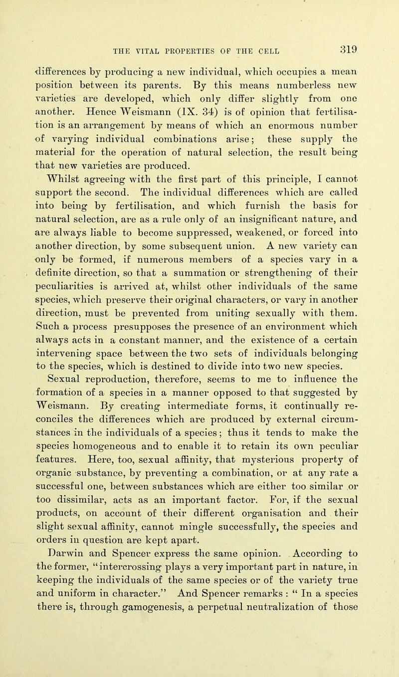 differences by producing a new individual, which occupies a mean position between its parents. By this means numberless new varieties are developed, which only differ slightly from one another. Hence Weismann (IX. 34) is of opinion that fertilisa- tion is an arrangement by means of which an enormous number of varying individual combinations arise; these supply the materia] for the operation of natural selection, the result being that new varieties are produced. Whilst agreeing with the first part of this principle, I cannot support the second. The individual differences which are called into being by fertilisation, and which furnish the basis for natural selection, are as a rule only of an insignificant nature, and are always liable to become suppressed, weakened, or forced into another direction, by some subsequent union. A new variety can only be formed, if numerous members of a species vary in a definite direction, so that a summation or strengthening of their peculiarities is arrived at, whilst other individuals of the same species, which preserve their original characters, or vary in another direction, must be prevented from uniting sexually with them. Such a process presupposes the presence of an environment which always acts in a constant manner, and the existence of a certain intervening space between the two sets of individuals belonging to the species, which is destined to divide into two new species. Sexual reproduction, therefore, seems to me to influence the formation of a species in a manner opposed to that suggested by Weismann. By creating intermediate forms, it continually re- conciles the differences which are produced by external circum- stances in the individuals of a species; thus it tends to make the species homogeneous and to enable it to retain its own peculiar features. Here, too, sexual affinity, that mysterions property of organic substance, by preventing a combination, or at any rate a successful one, between substances which are either too similar or too dissimilar, acts as an important factor. For, if the sexual products, on account of their different organisation and their slight sexual affinity, cannot mingle successfully, the species and orders in question are kept apart. Darwin and Spencer express the same opinion. According to the former, “intercrossing plays a very important part in nature, in keeping the individuals of the same species or of the variety true and uniform in character.” And Spencer remarks : “ In a species there is, through gamogenesis, a perpetual neutralization of those