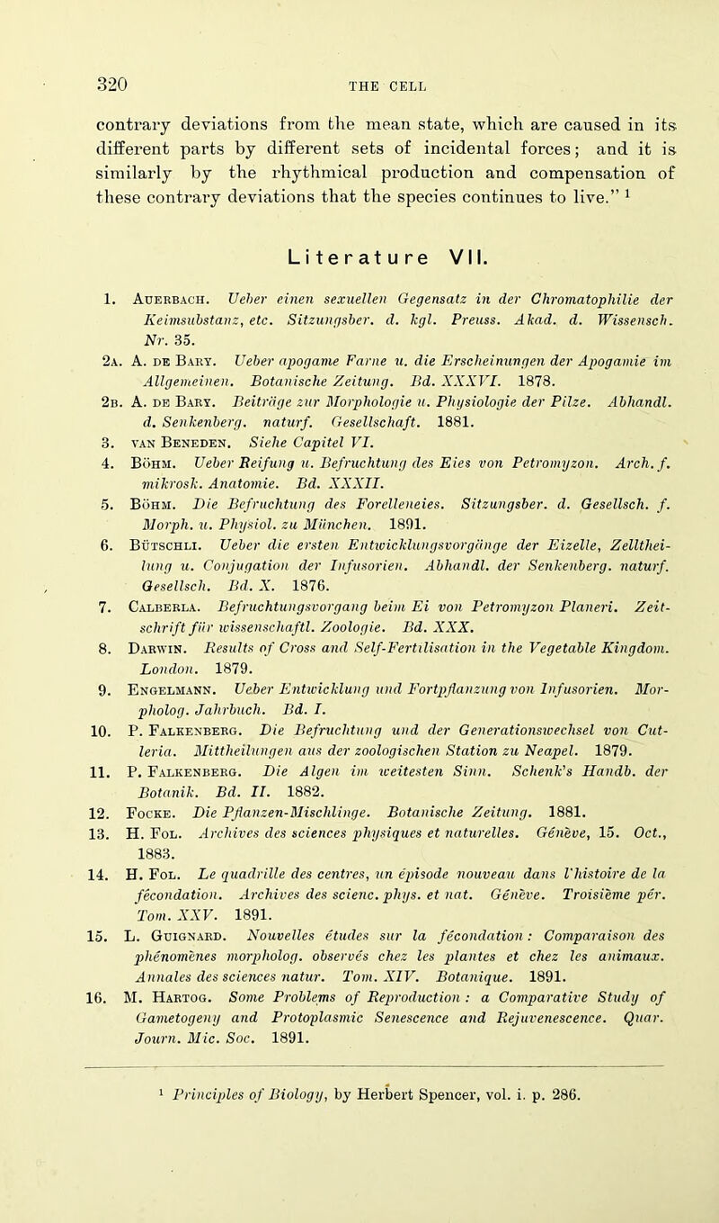 contrary deviations from the mean state, which are caused in its different parts by different sets of incidental forces; and it is similarly by the rhythmical production and compensation of these contrary deviations that the species continues to live.” 1 Literature VII. 1. Auerbach. Ueher einen sexuellen Gegensatz in der Chromatophilie der Keimsubstanz, etc. Sitzungsber. d. kgl. Preuss. Akad. d. Wissensch. Nr. 35. 2a. A. de Bary. Ueber apogame Fame u. die Erscheinungen der Apogainie im Allgemeinen. Botanische Zeitung. Bd. XXXVI. 1878. 2b. A. de Bary. Beitrdge zur Morphologie u. Phgsiologie der Pilze. Abhandl. d. Senkenberg. naturf. Gesellschaft. 1881. 3. van Beneden. Siehe Capitel VI. 4. Buhm. Ueber Beifung u. Befruchtung des Eies von Petromyzon. Arch.f. mikrosk. Anatomie. Bd. XXXII. 5. Buhm. Die Befruchtung des Forelleneies. Sitzungsber. d. Gesellsch. f. Morph, u. Physiol, zu Miinchen. 1891. 6. Butschli. Ueber die ersten Entivicklungsvorgdnge der Eizelle, Zellthei- lung u. Conjugation der Infusorien. Abhandl. der Senkenberg. naturf. Gesellsch. Bd. X. 1876. 7. Calberla. Befruchtungsvorgang beini Ei von Petromyzon Planeri. Zeit- schrift fur wissenschaftl. Zoologie. Bd. XXX. 8. Darwin. Results of Cross and Self-Fertilisation in the Vegetable Kingdom. London. 1879. 9. Engelmann. Ueber Entwicklung und Fortpflanzung von Infusorien. Mor- pliolog. Jahrbuch. Bd. I. 10. P. Falkenberg. Die Befruchtung und der Generationsivechsel von Cut- leria. Mittheilungen aus der zoologischen Station zu Neapel. 1879. 11. P. Falkenberg. Die Algen im weitesten Sinn. Schenk's Handb. der Botanik. Bd. II. 1882. 12. Focke. Die Pjianzen-Misclilinge. Botanische Zeitung. 1881. 13. H. Fol. Archives des sciences physiques et naturelles. Geneve, 15. Oct., 1883. 14. H. Fol. Le quadrille des centres, un episode nouveau dans I'histoire de la fecondation. Archives des scienc. phys. et nat. Geneve. Troisieme per. Tom. XXV. 1891. 15. L. Guignard. Nouvelles etudes sur la fecondation: Comparaison des phenomenes morpholog. observes chez les plantes et chez les animaux. Annales des sciences natur. Tom. XIV. Botanique. 1891. 16. M. Hartog. Some Problems of Reproduction : a Comparative Study of Gametogeny and Protoplasmic Senescence and Rejuvenescence. Quar. Journ. Mic. Soc. 1891. Principles of Biology, by Herbert Spencer, vol. i. p. 286.
