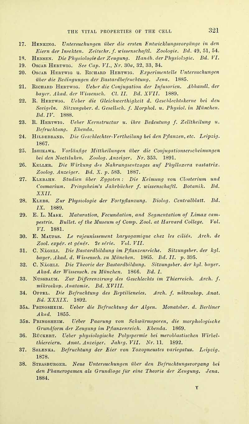 17. Henking. Untersuc hurt gen iiber die ersten F.ntwicklungsvorgauge in den Eiern der Insekten. Zeitschr. f. wissenschaftl. Zoologie. Bd. 49,51,54. 18. Hensen. Die Physiologic der Zeugung. Handb. der Physiologie. Bd. VI. 19. Oscar Hertwig. See Cap. VI., Hr. 30a, 32, 33, 34. 20. Oscar Hertwig u. Richard Hertwig. Experimentelle Untersuchungen iiber die Bedingungen der Bastardbefruchtung. Jena. 1885. 21. Richard Hertwig. Ueber die Conjugation der Infusorien. Abhandl. der buyer. Akad. der Wissenscli. Cl. II. Bd. XVII. 1889. 22. R. Hertwig. Ueber die Gleichwerthigkeit d. Geschlechtskerne bei den Seeigeln. Sitzangsber. d. GeselUcli. f. Morpliol. u. Physiol, in Miinchen. Bd. IV. 1888. 23. R. Hertwig. Ueber Kernstructur u. ihre Bedeutung f. Zelltheilung u. Befruchtung. Ebenda. 24. Hildebrand. Die Gesclilechter-Vertheilung bei den PJlanzen, etc. Leipzig. 1867. 25. Ishikawa. Vorldufige Mittlieilungen iiber die Conjugationserscheinungen bei den Noctiluken. Zoolog. Anzeiger. Nr. 353. 1891. 26. Keller. Die Wirlcung des Nahrungsentzuges auf Phylloxera vastatrix. Zoolog. Anzeiger. Bd. X. p. 583. 1887. 27. Klebahn. Studien iiber Zygoten: Die Keimung von Closterium und Cosmarium. Pringsheim's Jahrbiicher f. wissenschaftl. Botanik. Bd. XXII. 28. Klebs. Zur Physiologie der Fortpflanzung. Biolog. Centralblatt. Bd. IX. 1889. 29. E. L. Mark. Maturation, Fecundation, and Segmentation of Limax cam- pestris. Bullet, of the Museum of Comp. Zool. at Harvard College. Vol. VI. 1881. 30. E. Maupas. Le rajeunissement karyogamique chez les cilies. Arch, de Zool. exper. et gener. 2e serie. Vol. VII. 31. C. Nageli. Die Bastardbildung im Pflanzenreiclie. Sitzungsber. der kgl. bayer. Akad. d. Wissensch. zu Miinchen. 1865. Bd. II. p. 395. 32. C. Nageli. Die Theorie der Bastardbildung. Sitzungsber. der kgl. buyer. Akad. der Wissensch. zu Miinchen. 1866. Bd. I. 33. Nhssbadm. Zur Differenzirung des Geschlechts im Thierreich. Arch. f. mikroskop. Anatomie. Bd. XVIII. 34. Oppel. Die Befruchtunq des Reptilieneies. Arch. f. mikroskop. Anat. Bd. XXXIX. 1892. 35a. Pringsheim. Ueber die Befruchtung der Algen. Monatsber. d. Berliner Akad. 1855. 35b. Pringsheim. Ueber Paarung von Schwdnnsporen, die morphologische Grundform der Zeugung im PJlanzenreich. Ebenda. 1869. 36. Ruckert. Ueber physiologische Polyspermie bei meroblastischen Wirbel- tldereiern. Anat. Anzeiger. Jahrg. VII. Nr. 11. 1892. 37. Selenka. Befruchtung der Eier von Toxopneustes variegatus. Leipzig. 1878. 38. Strasburger. Neue Untersuchungen iiber den Befruchtungsvorgang bei den Phanerogamen als Grundlage fur eine Theorie der Zeugung. Jena. 1884. T