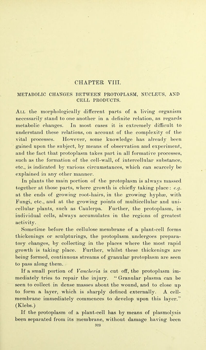 CHAPTER VIII. METABOLIC CHANGES BETWEEN PROTOPLASM, NUCLEUS, AND CELL PRODUCTS. All the morphologically different parts of a living organism necessarily stand to one another in a definite relation, as regards metabolic changes. In most cases it is extremely difficult to understand these relations, on accoxint of the complexity of the vital processes. However, some knowledge has already been gained upon the subject, by means of observation and experiment, and the fact that protoplasm takes part in all formative processes, such as the formation of the cell-wall, of intercellular substance, etc., is indicated by various circumstances, which can scarcely be explained in any other manner. In plants the main portion of the protoplasm is always massed together at those parts, where growth is chiefly taking place: e.g. at the ends of growing root-hairs, in the growing hyphse, with Fungi, etc., and at the growing points of multicellular and uni- cellular plants, such as Caulerpa. Further, the protoplasm, in individual cells, always accumulates in the regions of greatest activity. Sometime before the cellulose membrane of a plant-cell forms thickenings or sculpturings, the protoplasm undergoes prepara- tory changes, by collecting in the places where the most rapid growth is taking place. Further, whilst these thickenings are being formed, continuous streams of granular pi’otoplasm are seen to pass along them. If a small portion of Vauclieria is cut off, the protoplasm im- mediately tries to repair the injury. “ Granular plasma can be seen to collect in dense masses about the wound, and to close up to form a layer, which is sharply defined externally. A cell- membrane immediately commences to develop upon this layer. (Klebs.) If the protoplasm of a plant-cell has by means of plasmolysis been separated from its membrane, without damage having been