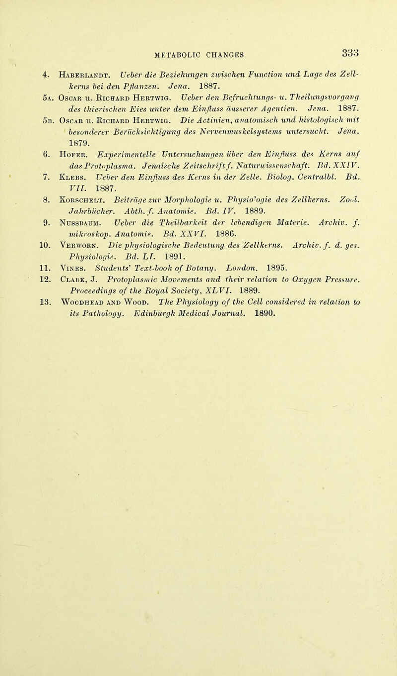 4. Haberlandt. JJeber die Deziehungen zwischen Function und Lage des Zell- kerns bei den Pflanzen. Jena. 1887. 5a. Oscar u. Richard Hertwig. TJeber den Befruclitungs- u. Theilungsvorgang des thierisclien Eies unter dem Einjluss aasserer Agentien. Jena. 1887. 5b. Oscar u. Richard Hertwig. Die Actinien, anatomisch und histologisch mit besonderer Berucksichtigung des Nervenmuskelsystems untersucht. Jena. 1879. 6. Hofer. Experimentelle Untersuchungen iiber den Einjluss des Kerns auf das Protoplasma. Jenaische Zeitschriftf. Naturwissenschaft. Bd. XXIV. 7. Klebs. TJeber den Einjluss des Kerns in der Zelle. Biolog. Centralbl. Bd. VII. 1887. 8. Korschelt. Beitrdge zur Morphologie u. Physio'ogie des Zellkerns. Zool. Jahrbiicher. Abtli. f. Anatomie. Bd. IV. 1889. 9. Nussbaum. TJeber die Theilbarkeit der lebendigen Materie. Archiv. f. mikroskop. Anatomie. Bd. XXVI. 1886. 10. Verworn. Die phgsiologische Bedeutung des Zellkerns. Archiv. f. d. ges. Physiologie. Bd. LT. 1891. 11. Vines. Students' Text-book of Botany. London. 1895. 12. Clark, J. Protoplasmic Movements and their relation to Oxygen Pressure. Proceedings of the Royal Society, XLVI. 1889. 13. Woodhead and Wood. The Physiology of the Cell considered in relation to its Pathology. Edinburgh Medical Journal. 1890.