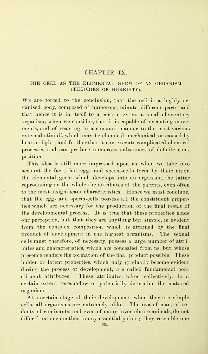 CHAPTER IX. THE CELL AS THE ELEMENTAL GERM OF AN ORGANISM (THEORIES OF HEREDITY). We are forced to the conclusion, that the cell is a highly or- ganised body, composed of numerous, minute, different parts, and that hence it is in itself to a certain extent a small elementary organism, when we consider, that it is capable of executing move- ments, and of reacting in a constant manner to the most various external stimuli, which may be chemical, mechanical, or caused by heat or light; and further that it can execute complicated chemical processes and can produce numerous substances of definite com- position. This idea is still more impressed upon us, when we take into account the fact, that egg- and sperm-cells form by their union the elemental germ which develops into an organism, the latter reproducing on the whole the attributes of the parents, even often to the most insignificant characteristics. Hence we must conclude, that the egg- and sperm-cells possess all the constituent proper- ties which are necessary for the production of the final result of the developmental process. It is true that these properties elude our perception, but that they are anything but simple, is evident from the complex composition which is attained by the final product of development in the highest org-anisms. The sexual cells must therefore, of necessity, possess a large number of attri- butes and characteristics, which are concealed from us, but whose presence renders the formation of the final product possible. These hidden or latent properties, which only gradually become evident during the process of development, are called fundamental con- stituent attributes. These attributes, taken collectively, to a certain extent foreshadow or potentially determine the matured organism. At a certain stage of their development, when they are simple cells, all organisms are extremely alike. The ova of man, of ro- dents, of ruminants, and even of many invertebrate animals, do not differ from one another in any essential points; they resemble one
