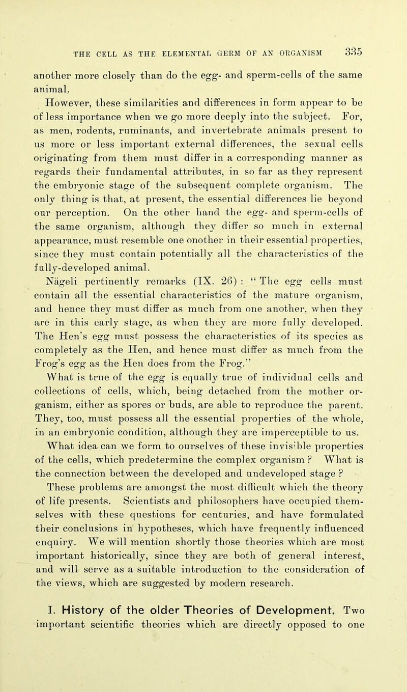 THE CELL AS THE ELEMENTAL GERM OF AN ORGANISM another more closely than do the egg- and sperm-cells of the same animal. However, these similarities and differences in form appear to be of less importance when we go more deeply into the subject. For, as men, rodents, ruminants, and invertebrate animals present to us more or less important external differences, the sexual cells originating from them must differ in a corresponding manner as regards their fundamental attributes, in so far as they represent the embryonic stage of the subsequent complete organism. The only thing is that, at present, the essential differences lie beyond our perception. On the other hand the egg- and sperm-cells of the same organism, although they differ so much in external appearance, must resemble one another in their essential properties, since they must contain potentially all the characteristics of the fully-developed animal. Nageli pertinently remarks (IX. 26) : “ The egg cells must contain all the essential characteristics of the mature organism, and hence they must differ as much from one another, when they are in this early stage, as when they are more fully developed. The Hen’s egg must possess the characteristics of its species as completely as the Hen, and hence must differ as much from the Frog’s egg as the Hen does from the Frog.” What is true of the egg is equally true of individual cells and collections of cells, which, being detached from the mother or- ganism, either as spores or buds, are able to reproduce the parent. They, too, must possess all the essential properties of the whole, in an embryonic condition, although they are imperceptible to us. What idea can we form to ourselves of these invisible properties of the cells, which predetermine the complex organism ? What is the connection between the developed and undeveloped stage ? These problems are amongst the most difficult which the theory of life presents. Scientists and philosophers have occupied them- selves with these questions for centuries, and have formulated their conclusions in hypotheses, which have frequently influenced enquiry. We will mention shortly those theories which are most important historically, since they are both of general interest, and will serve as a suitable introduction to the consideration of the views, which are suggested by modern research. I. History of the older Theories of Development. Two important scientific theories which are directly opposed to one
