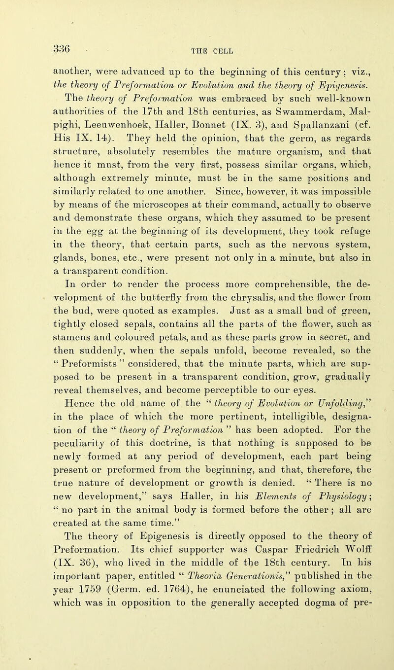 another, were advanced up to the beginning of this century; viz., the theory of Preformation or Evolution and the theory of Epigenesis. The theory of Preformation was embraced by such well-known authorities of the 17th and 18th centuries, as Swammerdam, Mal- pighi, Leeuwenhoek, Haller, Bonnet (IX. 3), and Spallanzani (cf. His IX. 14). They held the opinion, that the germ, as regards structure, absolutely resembles the mature organism, and that hence it must, Horn the very first, possess similar organs, which, although extremely minute, must be in the same positions and similarly related to one another. Since, however, it was impossible by means of the microscopes at their command, actually to observe and demonstrate these organs, which they assumed to be present in the egg at the beginning of its development, they took refuge in the theory, that certain parts, such as the nervous system, glands, bones, etc., were present not only in a minute, but also in a transparent condition. In order to render the process more comprehensible, the de- velopment of the buttex'fly from the chrysalis, and the flower from the bud, were quoted as examples. Just as a small bud of green, tightly closed sepals, contains all the parts of the flower, such as stamens and coloured petals, and as these parts grow in secret, and then suddenly, when the sepals unfold, become revealed, so the “ Preformists ” considered, that the minute parts, which are sup- posed to be present in a transparent condition, grow, gradually reveal themselves, and become perceptible to our eyes. Hence the old name of the “ theory of Evolution or Unfolding,” in the place of which the more pertinent, intelligible, designa- tion of the “ theory of Preformation has been adopted. For the peculiarity of this doctrine, is that nothing is supposed to be newly formed at any period of development, each part being present or preformed from the beginning, and that, therefore, the true nature of development or growth is denied. “ There is no new development,” says Haller, in his Elements of Physiology; “ no part in the animal body is formed before the other; all are created at the same time.” The theory of Epigenesis is directly opposed to the theory of Preformation. Its chief supporter was Caspar Friedrich Wolff (IX. 36), who lived in the middle of the 18th century. In his important paper, entitled “ Theoria Generationis,” published in the year 1759 (Germ. ed. 1764), he enunciated the following axiom, which was in opposition to the generally accepted dogma of pre-