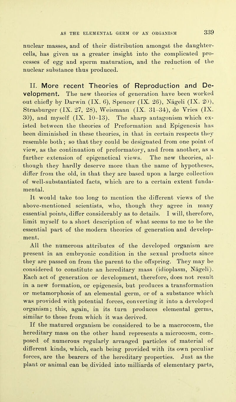 nuclear masses, and of their distribution amongst the daughter- cells, has given us a greater insight into the complicated pro- cesses of egg and sperm maturation, and the reduction of the nuclear substance thus produced. II. More recent Theories of Reproduction and De- velopment. The new theories of generation have been worked out chiefly by Darwin (IX. 6), Spencer (IX. 26), Nageli (IX. 20), Strasburger (IX. 27, 28), Weismaun (IX. 31-34), de Vries (IX. 30), and myself (IX. 10-13). The sharp antagonism which ex- isted between the theories of Preformation and Epigenesis has been diminished in these theories, in that in certain respects they resemble both; so that they could be designated from one point of view, as the continuation of preformatory, and from another, as a further extension of epigenetical views. The new theories, al- though they hardly deserve more than the name of hypotheses, differ from the old, in that they are based upon a large collection of well-substantiated facts, which are to a certain extent funda- mental. It would take too long to mention the different views of the above-mentioned scientists, who, though they agree in many essential points, differ considerably as to details. I will, therefore, limit myself to a short description of what seems to me to be the essential part of the modern theories of generation and develop- ment. All the numerous attributes of the developed organism are present in an embryonic condition in the sexual products since they are passed on from the parent to the offspring. They may be considered to constitute an hereditary mass (idioplasm, Nageli). Each act of generation or development, therefore, does not result in a new formation, or epigenesis, but produces a transformation or metamorphosis of an elemental germ, or of a substance which was provided with potential forces, converting it into a developed organism; this, again, in its turn produces elemental germs, similar to those from which it was derived. If the matured organism be considered to be a macrocosm, the hereditary mass on the other hand represents a microcosm, com- posed of numerous regularly arranged particles of material of different kinds, which, each being provided with its own peculiar forces, are the bearers of the hereditary properties. Just as the plant or animal can be divided into milliards of elementary parts,