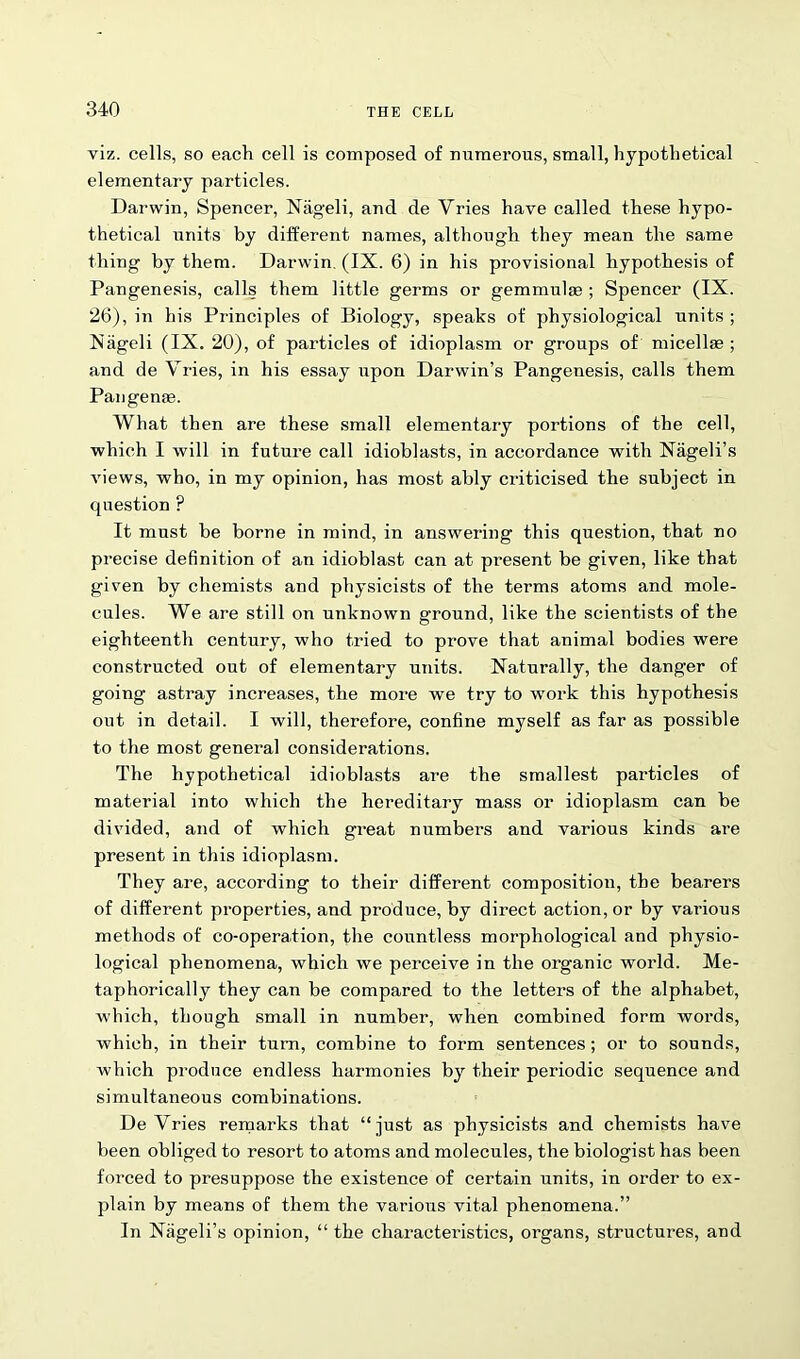 viz. cells, so each cell is composed of numerous, small, hypothetical elementary particles. Darwin, Spencer, Nageli, and de Vries have called these hypo- thetical units by different names, although they mean the same thing by them. Darwin. (IX. 6) in his provisional hypothesis of Pangenesis, calls them little germs or gemmulae ; Spencer (IX. 26), in his Principles of Biology, speaks of physiological units ; Niigeli (IX. 20), of particles of idioplasm or groups of micellae; and de Vries, in his essay upon Darwin’s Pangenesis, calls them Pangenje. What then are these small elementary portions of the cell, which I will in future call idioblasts, in accordance with Nageli’s views, who, in my opinion, has most ably criticised the subject in question F It must be borne in mind, in answering this question, that no precise definition of an idioblast can at present be given, like that given by chemists and physicists of the terms atoms and mole- cules. We are still on unknown ground, like the scientists of the eighteenth century, who tried to prove that animal bodies were constructed out of elementary units. Naturally, the danger of going astray increases, the more we try to work this hypothesis out in detail. I will, therefore, confine myself as far as possible to the most general considerations. The hypothetical idioblasts are the smallest particles of material into which the hereditary mass or idioplasm can be divided, and of which great numbers and various kinds are present in this idioplasm. They are, according to their different composition, the bearers of different properties, and produce, by direct action, or by various methods of co-operation, the countless morphological and physio- logical phenomena, which we perceive in the organic world. Me- taphorically they can be compared to the letters of the alphabet, w'hich, though small in number, when combined form woi’ds, which, in their turn, combine to form sentences; or to sounds, which produce endless harmonies by their periodic sequence and simultaneous combinations. DeVries remarks that “just as physicists and chemists have been obliged to resort to atoms and molecules, the biologist has been forced to presuppose the existence of certain units, in order to ex- plain by means of them the various vital phenomena.” In Nageli’s opinion, “ the characteristics, organs, structures, and