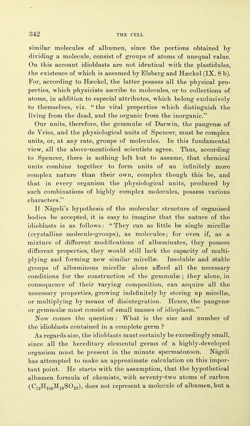 similar molecules of albumen, since the portions obtained bj dividing a molecule, consist of groups of atoms of unequal value. On this account idioblasts are not identical with the plastidules, the existence of which is assumed by Elsberg and Haeckel (IX. 8 b). For, according to Haeckel, the latter possess all the physical pro- perties, which physicists ascribe to molecules, or to collections of atoms, in addition to especial attributes, which belong exclusively to themselves, viz. “ the vital properties which distinguish the living from the dead, and the organic from the inorganic.” Our units, therefore, the gemmulae of Darwin, the pangenae of de Vries, and the physiological units of Spencer, must be complex units, or, at any rate, groups of molecules. In this fundamental view, all the above-mentioned scientists agree. Thus, according to Spencer, there is nothing left but to assume, that chemical units combine together to form units of an infinitely more complex nature than their own, complex though this be, and that in every organism the physiological units, produced by such combinations of highly complex molecules, possess various characters.” If Nageli’s hypothesis of the molecular structure of organised bodies be accepted, it is easy to imagine that the nature of the idioblasts is as follows: “ They can as little be single micellae (crystalline molecule-groups), as molecules; for even if, as a mixture of different modifications of albuminates, they possess different properties, they would still lack the capacity of multi- plying and forming new similar micellae. Insoluble and stable groups of albuminous micellae alone afford all the necessary conditions for the construction of the gemmulae ; they alone, in consequence of their varying composition, can acquire all the necessary properties, growing indefinitely by storing up micellae, or multiplying by means of disintegration. Hence, the pangenae or gemmulae must consist of small masses of idioplasm.” Now comes the question : What is the size and number of the idioblasts contained in a complete germ ? As regards size, the idioblasts must certainly be exceedingly small, since all the hereditary elemental germs of a highly-developed organism must be present in the minute spermatozoon. Niigeli has attempted to make an approximate calculation on this impor- tant point. He starts with the assumption, that the hypothetical albumen formula of chemists, with seventy-two atoms of carbon (C72H106M18SO22), does not represent a molecule of albumen, but a