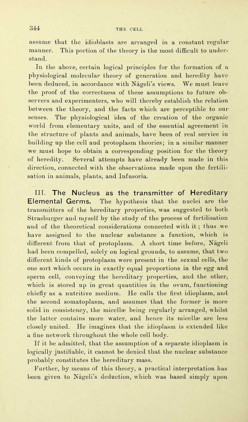 assume that the idioblasts are arranged in a constant regular manner. This portion of the theory is the most difficult to under- stand. In the above, certain logical principles for the formation of a physiological molecular theory of generation and heredity have been deduced, in accordance with Nageli’s views. We must leave the proof of the correctness of these assumptions to future ob- servers and experimenters, who will thereby establish the relation between the theory, and the facts which are perceptible to our senses. The physiological idea of the creation of the organic world from elementary units, and of the essential agreement in the structure of plants and animals, have been of real service in building up the cell and protoplasm theories; in a similar manner we must hope to obtain a corresponding position for the theory of heredity. Several attempts have already been made in this direction, connected with the observations made upon the fertili- sation in animals, plants, and Infusoria. III. The Nucleus as the transmitter of Hereditary Elemental Germs. The hypothesis that the nuclei are the transmitter’s of the hereditary properties, was suggested to both Strasburger and myself by the study of the process of fertilisation and of the theoretical considerations connected with it; thus we have assigned to the nuclear substance a function, which is different from that of protoplasm. A short time before, Niigeli had been compelled, solely on logical grounds, to assume, that two different kinds of protoplasm were present in the sexual cells, the one sort which occurs in exactly equal proportions in the egg and sperm cell, conveying the hereditary properties, and the other, which is stored up in great quantities in the ovum, functioning chiefly as a nutritive medium. He calls the first idioplasm, and the second somatoplasm, and assumes that the former is more solid in consistency, the micellae being regularly arranged, whilst the latter contains more water, and hence its micella? are less closely united. He imagines that the idioplasm is extended like a fine network throughout the whole cell body. If it be admitted, that the assumption of a sepai'ate idioplasm is logically justifiable, it cannot be denied that the nuclear substance probably constitutes the hereditary mass. Further, by means of this theory, a practical interpretation has been given to Nageli’s deduction, which was based simply upon
