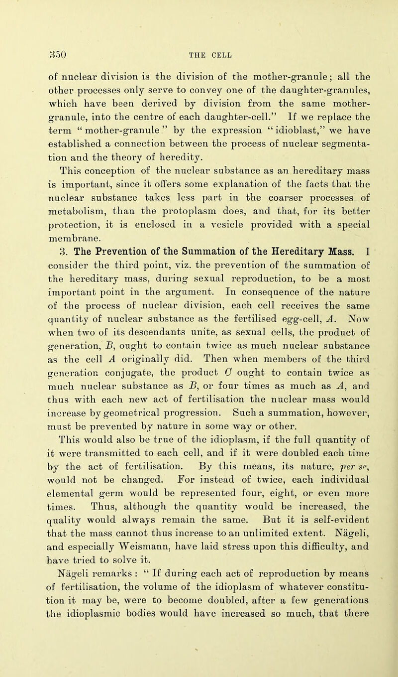of nuclear division is the division of the mother-granule; all the other processes only serve to convey one of the daughter-grannies, which have been derived by division from the same mother- granule, into the centre of each daughter-cell.” If we replace the term “mother-granule” by the expression “ idioblast,” we have established a connection between the process of nuclear segmenta- tion and the theory of heredity. This conception of the nuclear substance as an hereditary mass is important, since it offers some explanation of the facts that the nuclear substance takes less part in the coarser processes of metabolism, than the protoplasm does, and that, for its better protection, it is enclosed in a vesicle provided with a special membrane. 3. The Prevention of the Summation of the Hereditary Mass. I consider the third point, viz. the prevention of the summation of the hereditary mass, during sexual reproduction, to be a most important point in the argument. In consequence of the nature of the process of nuclear division, each cell receives the same quantity of nuclear substance as the fertilised egg-cell, A. Now when two of its descendants unite, as sexual cells, the product of generation, B, ought to contain twice as much nuclear substance as the cell A originally did. Then when members of the third generation conjugate, the product G ought to contain twice as much nuclear substance as B, or four times as much as A, and thus with each new act of fertilisation the nuclear mass would increase by geometrical progression. Such a summation, however, must be prevented by nature in some way or other. This would also be true of the idioplasm, if the full quantity of it were transmitted to each cell, and if it were doubled each time by the act of fertilisation. By this means, its nature, per sp, would not be changed. For instead of twice, each individual elemental germ would be represented four, eight, or even more times. Thus, although the quantity would be increased, the quality would always remain the same. But it is self-evident that the mass cannot thus increase to an unlimited extent. Nageli, and especially Weismann. have laid stress upon this difficulty, and have tried to solve it. Nageli remai'ks : “ If during each act of reproduction by means of fertilisation, the volume of the idioplasm of whatever constitu- tion it may be, were to become doubled, after a few generations the idioplasmic bodies would have increased so much, that there