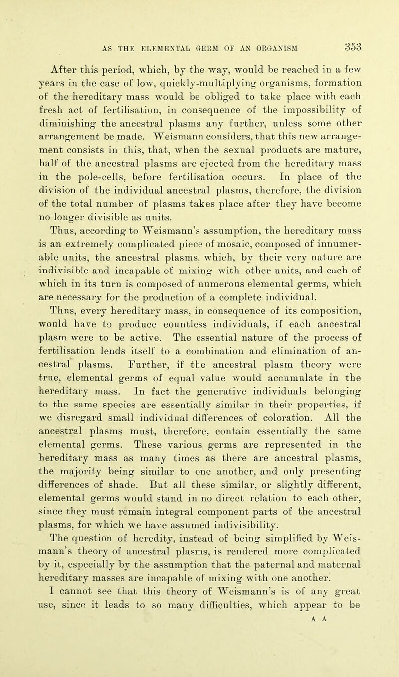 After this period, which, by the way, would be reached in a few years in the case of low, quickly-multiplying organisms, formation of the hereditary mass would be obliged to take place with each fresh act of fertilisation, in consequence of the impossibility of diminishing the ancestral plasms any further, unless some other arrangement be made. Weismann considers, that this new arrange- ment consists in this, that, when the sexual products are mature, half of the ancestral plasms are ejected from the hereditary mass in the pole-cells, before fertilisation occurs. In place of the division of the individual ancestral plasms, therefore, the division of the total number of plasms takes place after they have become no longer divisible as units. Thus, according to Weismann’s assumption, the hereditary mass is an extremely complicated piece of mosaic, composed of innumer- able units, the ancestral plasms, which, by their very nature are indivisible and incapable of mixing with other units, and each of which in its turn is composed of numerous elemental germs, which are necessary for the production of a complete individual. Thus, every hereditary mass, in consequence of its composition, would have to produce countless individuals, if each ancestral plasm were to be active. The essential nature of the process of fertilisation lends itself to a combination and elimination of an- cestral plasms. Further, if the ancestral plasm theory wrnre true, elemental germs of equal value would accumulate in the hereditary mass. In fact the generative individuals belonging to the same species are essentially similar in their properties, if we disregard small individual differences of coloration. All the ancestral plasms must, therefore, contain essentially the same elemental germs. These various germs are represented in the hereditary mass as many times as there are ancestral plasms, the majority being similar to one another, and only presenting differences of shade. But all these similar, or slightly different, elemental germs would stand in no direct relation to each other, since they must remain integral component parts of the ancestral plasms, for which we have assumed indivisibility. The question of heredity, instead of being simplified by Weis- mann’s theory of ancestral plasms, is rendered more complicated by it, especially by the assumption that the paternal and maternal hereditary masses are incapable of mixing with one another. I cannot see that this theory of Weismann's is of any great use, since it leads to so many difficulties, which appear to be A A