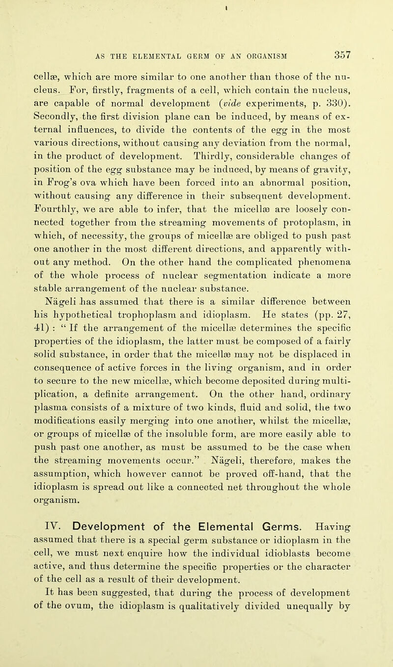 AS THE ELEMENTAL GERM OF AN ORGANISM 357 cellge, which are more similar to one another than those of the nu- cleus. For, firstly, fragments of a cell, which contain the nucleus, are capable of normal development (vide experiments, p. 330). Secondly, the first division plane can be induced, by means of ex- ternal influences, to divide the contents of the egg in the most various directions, without causing any deviation from the normal, in the product of development. Thirdly, considerable changes of position of the egg substance may be induced, by means of gravity, in Frog’s ova which have been forced into an abnormal position, without causing any difference in their subsequent development. Fourthly, we are able to infer, that the micellae are loosely con- nected together from the streaming movements of protoplasm, in which, of necessity, the groups of micellae are obliged to push past one another in the most different directions, and apparently with- out any method. On the other hand the complicated phenomena of the whole process of nuclear segmentation indicate a more stable arrangement of the nuclear substance. Nageli lias assumed that there is a similar difference between his hypothetical trophoplasm and idioplasm. He states (pp. 27, 41) : “ If the arrangement of the micellae determines the specific properties of the idioplasm, the latter must be composed of a fairly solid substance, in order that the micellae may not be displaced in consequence of active forces in the living organism, and in order to secure to the new micellae, which become deposited during multi- plication, a definite arrangement. On the other hand, ordinary plasma consists of a mixture of two kinds, fluid aud solid, the two modifications easily merging into one another, whilst the micellae, or groups of micellae of the insoluble form, are more easily able to push past one another, as must be assumed to be the case when the streaming movements occur.” Nageli, therefore, makes the assumption, which however cannot be proved off-hand, that the idioplasm is spread out like a connected net throughout the whole organism. IV. Development of the Elemental Germs. Having assumed that there is a special germ substance or idioplasm in the cell, we must next enquire how the individual idioblasts become active, and thus determine the specific properties or the character of the cell as a result of their development. It has been suggested, that during the process of development of the ovum, the idioplasm is qualitatively divided unequally by