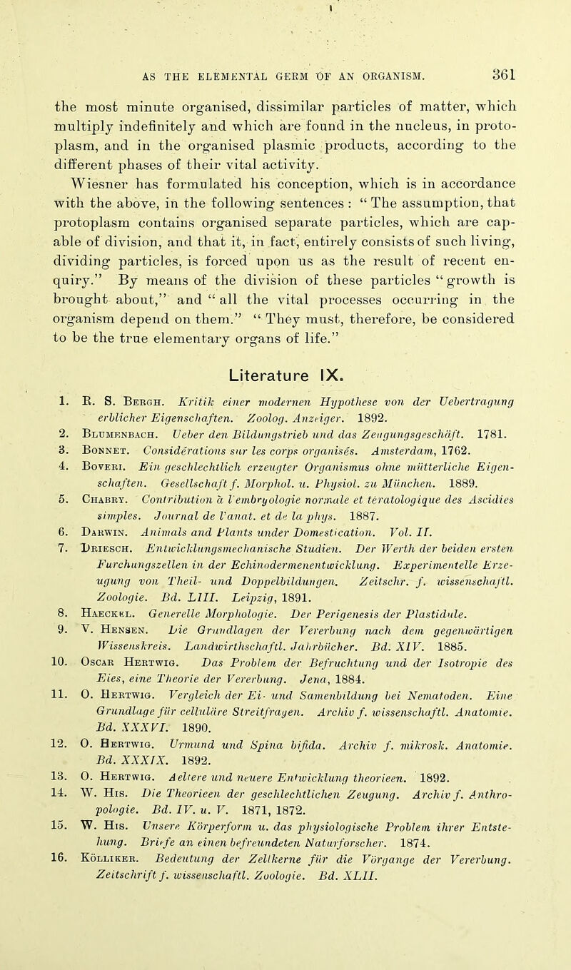 the most minute organised, dissimilar particles of matter, which multiply indefinitely and which are found in the nucleus, in proto- plasm, and in the organised plasmic products, according to the different phases of their vital activity. Wiesner has formulated his conception, which is in accordance with the above, in the following sentences : “ The assumption, that protoplasm contains organised separate particles, which are cap- able of division, and that it, in fact, entirely consists of such living, dividing particles, is forced upon us as the result of recent en- quiry.” By means of the division of these particles “ growth is brought about,” and “ all the vital processes occurring in the organism depend on them.” “ They must, therefore, be considered to be the true elementary organs of life.” Literature IX. 1. E. S. Bergh. Kritik einer modernen Hypothese von dcr Uebertragung erblicher Eigevschaften. Zoolog. Anzdger. 1892. 2. Blumenbach. TJeber den Bildungstrieb und das Zeugungsgeschdft. 1781. 3. Bonnet. Considerations sur les corps organises. Amsterdam, 1762. 4. Boveri. Ein gescldeclttlich erzeugter Organismus ohne miitterliche Eigen- schaften. Gesellschaftf. Morphol. u. Physiol, zu Miinchen. 1889. 5. Chabry. Contribution a lembryologie normale et teratologique des Ascidies simples. Journal del'anat. et de la phys. 1887. 6. Darwin. Animals and Plants under Domestication. Vol. II. 7. Driesch. Entivicklungsmechanische Studien. Der Werth der beiden ersten Furchungszellen in der Echinodermenenttvicklung. Experimentelle Erze- ugung von Theil- und Doppelbildungen. Zeitschr. f. wissenschaftl. Zoologie. Bd. LIII. Leipzig, 1891. 8. Haeckel. Generelle Morphologie. Der Perigenesis der Plastidule. 9. V. Hensen. Die Grundlagen der Vererbung nach dem gegenwartigen Wissenskreis. Landwirthscliaftl. Jahrbiicher. Bd. XIV. 1885. 10. Oscar Hertwig. Das Problem der Befruclitung und der Isotropie des Lies, eine Theorie der Vererbung. Jena, 1884. 11. O. Hertwig. Vergleich der Ei- und Samenbildung bei Nematoden. Eine Grundlage fiir cellulare Streitfrayen. Archie f. wissenschaftl. Anatomie. Bd. XXXVI. 1890. 12. 0. Hertwig. TJrmund und Spina bifida. Archiv f. mikrosk. Anatomie. Bd. XXXIX. 1892. 13. 0. Hertwig. Aeliere und nniere Entwicklung theorieen. 1892. 14. AY. His. Die Theorieen der geschlechtlichen Zeugung. Archiv f. A.nthro- pologie. Bd. IV. u. V. 1871, 1872. 15. W. His. Unsere Korperform u. das phijsiologisclie Problem Hirer Entste- hung. Brirfe an einen befreundeten Naturforscher. 1874. 16. Kolliker. Bedeutung der Zellkerne fiir die Vbrgange der Vererbung. Zeitsclirift f. wissenschaftl. Zoologie. Bd. XLII.