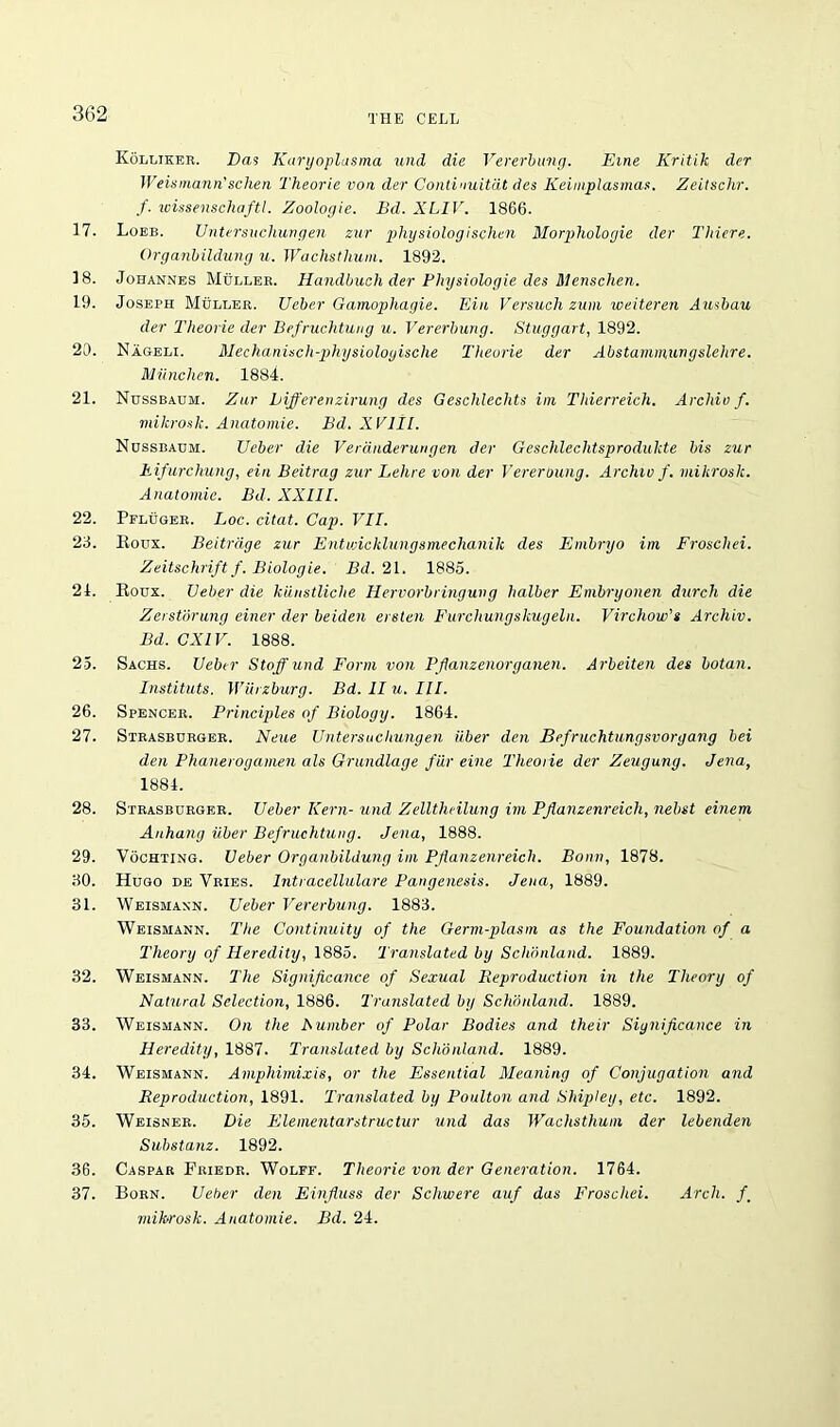 Kolliker. Das Karyoplasma und die Vererbung. Erne Kritik der Weismann'schen Theorie von der Continuitat des Keimplasmas. Zeitsclir. /. wissenschaftl. Zoologie. Bd. XLIV. 1866. 17. Loeb. Untersucliungen zur physiologischen Morplioloyie der Thiere. Organbildung u. Wachstlium. 1892. 18. Johannes Muller. Handbuch der Physiologic des Menschen. 19. Joseph Muller. Ueber Gamophagie. Ein Versucli zum iveiteren Ausbau der Theorie der Befruchtung u. Vererbung. Stuggart, 1892. 20. Nageli. Mechanisch-physioloyische Theorie der Abstammungslehre. Miinchen. 1884. 21. Nussbaum. Zur biff even zirung des Gesclilechts im Thierreich. Archiv f. mikrosk. Anatomie. Bd. X VIIL Nussbaum. Ueber die Verdnderungen der Geschlechtsprodukte bis zur Fifurchung, ein Beitrag zur Lehre von der Vererbung. Archiv f. mikrosk. Anatomie. Bd. XXIII. 22. Pfluger. Loc. citat. Cap. VII. 23. Roux. Beitrdge zur Entwicklungsmechanilc des Embryo im Froschei. Zeitschriftf. Biologie. Bd. 21. 1885. 21. Roux. Ueber die kiinstliche Hervorbringung lialber Embryonen durch die Zerstorung einer der Leiden ereten Furchungskugeln. Virchow's Archiv. Bd. CXIV. 1888. 25. Sachs. Ueber Stoff und Form von Pfianzenorganen. Arbeiten des botan. Instituts. Wurzburg. Bd. Flu. III. 26. Spencer. Principles of Biology. 1864. 27. Strasburger. Neue Untersucliungen iiber den Befruchtungsvorgang bei den Phanerogamen als Grundlage far eine Theorie der Zeugung. Jena, 1884. 28. Strasburger. Ueber Kern- und Zellthcilung im Pflanzenreicli, nebst einem Anhang iiber Befruchtung. Jena, 1888. 29. Vochting. Ueber Organbildung im Pflanzenreicli. Bonn, 1878. 30. Hugo de Vries. Intracellulare Pangenesis. Jena, 1889. 31. Weismaxn. Ueber Vererbung. 1883. Weismann. The Continuity of the Germ-plasm as the Foundation of a Theory of Heredity, 1885. Translated by Schonland. 1889. 32. Weismann. The Significance of Sexual Reproduction in the Theory of Natural Selection, 1886. Translated by Schonland. 1889. 33. Weismann. On the A umber of Polar Bodies and their Significance in Heredity, 1887. Translated by Schonland. 1889. 34. Weismann. Amphimixis, or the Essential Meaning of Conjugation and Reproduction, 1891. Translated by Poulton and Shipley, etc. 1892. 35. Weisner. Die Elementarstructur und das Wachstlium der lebenden Substanz. 1892. 36. Caspar Friedr. Wolff. Theorie von der Generation. 1764. 37. Born. Ueber den Einfluss der Schwere auf das Froschei. Arch. f_ mihrosk. Anatomie. Bd. 24.
