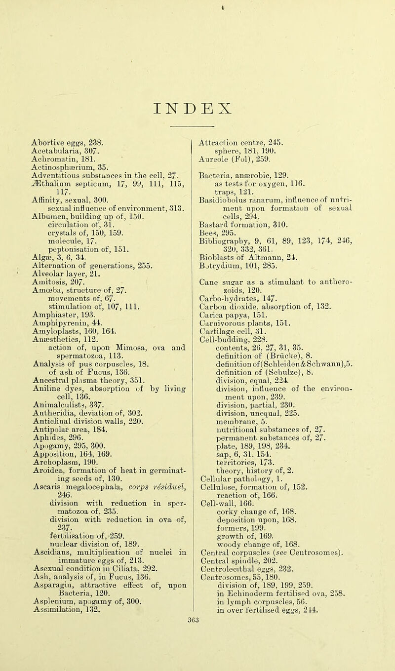 \ INDEX Abortive eggs, 238. Acetabularia, 307. Ackromatin, 181. Actinosphaerium, 35. Adventitious substances in tlie cell, 2. iEthalium septicum, 17, 90, 111, 115, 117. Affinity, sexual, 300. sexual influence of environment, 313. Albumen, buildiug up of, 150. circulation of, 31. crystals of, 150, 159. molecule, 17. peptonisation of, 151. Algaj, 3, 6, 34. Alternation of generations, 255. Alveolar layer, 21. Amitosis, 207. Amoeba, structure of, 27. movements of, 67- stimulation of, 107, 111. Amphiaster, 193. Amphipyrenin, 41. Amyloplasts, 160, 164. Anaesthetics, 112. action of, upon Mimosa, ova and spermatozoa, 113. Analysis of pus corpuscles, 18. of ash of Fucus, 136. Ancestral plasma theory, 351. Aniline dyes, absorption of by living cell, 136. Animalculists, 337. Antheridia, deviation of, 302. Anticlinal division walls, 220. Antipolar area, 184. Aphides, 296. Apogamy, 295, 300. Apposition, 164, 169. Arckoplasm, 190. Aroidea, 'formation of heat in germinat- ing seeds of, 130. Ascaris megalocepkala, corps residue!, 246. division with reduction in sper- matozoa of, 235. division with reduction in ova of, 237- fertilisation of, 259. nuclear division of, 189. Ascidians, multiplication of nuclei in immature eggs of, 213. Asexual condition in Ciliata, 292. Ash, analysis of, in Fucus, 136. Asparagin, attractive effect of, upon Bacteria, 120. Asplenium, apjgamy of, 300. Assimilation, 132. Attraction centre, 245. sphere, 181, 190. Aureole (Fol),259. Bacteria, anaerobic, 129. as tests for oxygen, 116. traps, 121. Basidiobolus ranarum, influence of nutri- ment upon formation of sexual cells, 294. Bastard formation, 310. 295 Bibliography, 9, 61, 89, 123, 174, 246, 320, 332, 361. Bioblasts of Altmann, 24. Botrydium, 101, 285. Cane sugar as a stimulant to antkero- zoids, 120. Carbo-hydrates, 147. Carbon dioxide, absorption of, 132. Carica papya, 151. Carnivorous plants, 151. Cartilage cell, 31. Cell-budding, 228. contents, 26, 27, 31, 35. definition of (Briicke), 8. definitionof(Schleidon&Sckwann),5. definition of (Schulze), 8. division, equal, 224. division, influence of the environ- ment upon, 239. division, partial, 230. division, unequal, 225. membrane, 5. nutritional substances of, 27. permanent substances of, 27. plate, 189, 198, 234. sap, 6, 31, 154. territories, 173. theory, history of, 2. Cellular pathology, 1. Cellulose, formation of, 152. reaction of, 166. Cell-wall, 166. corky change of, 168. deposition upon, 168. formers, 199. growth of, 169. woody change of, 168. Central corpuscles (see Centrosomes). Central spindle, 202. Ceutrolecitbal eggs, 232. Centrosomes, 55,180. division of, 189, 199, 259. in Echinoderm fertilised ova, 258. in lymph corpuscles, 56. in over fertilised eggs, 214.