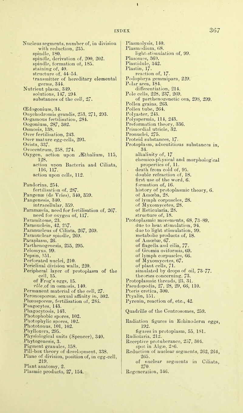 Nucleus segments, number of, in division with reduction, 235. spindle, 180. spindle, derivation of, 200, 202. spindle, formation of, 185. staining of, 40. structure of, 44-54. transmitter of hereditary elemental germs, 344. Nutrient plasm, 349. solutions, 147, 294. substances of the cell, 27. CEdogonium, 34. Onychodromis grandis, 253, 271, 293. Oogamous fertilisation, 284. Oogonium, 287, 302. Osmosis, 138. Over fertilisation, 243. Over mature egg-cells, 293. Ovists, 337. Ovocentrum, 258, 274. Oxygen, action upon gEthalium, 115, 128. action upon Bacteria and Oiliata, 116, 117. action upon cells, 112. Pandorina, 254. fertilisation of, 287. Pangense (de Vries), 340, 359. Pangenesis, 340. intracellular, 359. Paramsecia, need for fertilisation of, 267- need for oxygen of, 117. Paramitome, 23. Paranuclein, 42, 257. Paranucleus of Ciliata, 267, 269. Paranuclear spindle, 269. Paraplasm, 26. Parthenogenesis, 255, 295. Pelomyxa, 99. Pepsin, 351. Perforated nuclei, 210. Periclinal division walls, 220. Peripheral layer of protoplasm of the cell, 15. of Frog's eggs, 15. role,oi in osmosis, 140. Permanent material of the cell, 27. Peronosporem, sexual affinity in, 302. Phaeosporete, fertilisation of, 286. Pnagocytes, 143. Phagocytosis, 143. Photophobic spores, 102. Photophylic spores, 102. Phototonus, 101, 102. Phylloxera, 295. Physiological units (Spencer), 340. Phytogenesis, 3. Pigment granules, 158. Pill-box theory of development, 338. Plane of division, position of, in egg-cell, 219. Plant anatomy, 2. Plasmic products, 27, 154. Plasmolysis, 140. Plasmodium, 68. light-stimulation of, 99. Plasomes, 360. Plastidule, 342. Plastin, 17. reaction of, 17- Podophrya gemmipara, 229. Polar area, 184. differentiation, 214. Pole cells, 228, 237, 269. of parthenogenetic ova, 298, 299. Pollen grains, 203. Pollen tube, 264. Polyaster, 243. Polyspermia, 114, 243. Preformation theory, 336. Primordial utricle, 32. Pronuclei, 275. Proteid substances, 17- Protoplasm, adventitious substances in, 34. alkalinity of, 17 chemieo-physical and morphological properties of, 11. , death from cold of, 95. double refraction of, 18. first use of the word, 6. formation of, 16. history of protoplasmic theory, 6. of Amoeba, 28. of lymph corpuscles, 28. of Myxomycetes, 28. of lieticularia, 28. structure of, 18. Protoplasmic movements, 68, 73-89. due to heat stimulation, 94. due to light stimulation, 99. metabolic products of, 18. of Amoebae, 67. of flagella and cilia, 77. of Gromia ovit'orrnis, 69. of lymph corpuscles, 66. of Myxomycetes, 67. of plant cells, 71. simulated by drops of oil, 73-77- theories concerning, 73. Protoplasmic threads, 23, 31. Pseudopodia, 27, 28, 29, 66, 110. Pteris cretica, 300. Ptyalin, 151. Pyrenin, reaction of, etc., 42. Quadrille of the Centrosomes, 259. Radiation figures iu Echinoderm eggs, 192. _ figures in protoplasm, 55, 181. Radiolaria, 212. Receptive protuberance, 257, 304. spot in Algae, 2c6. Reduction of nuclear segments, 262, 264, 265. of nuclear segments in Ciliata, 270 Regeneration, 346.