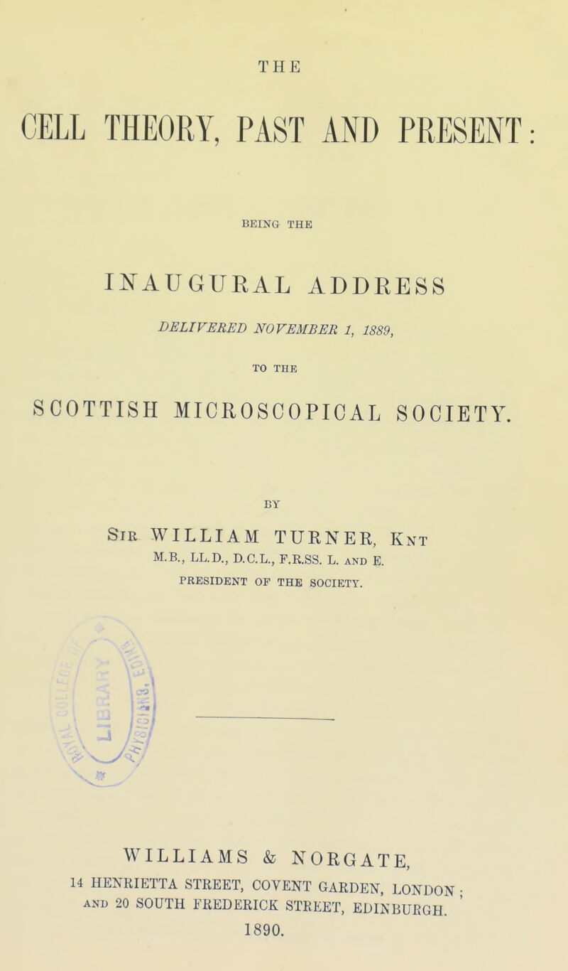 THE CELL THEORY, PAST AND PRESENT: BEING THE IN^AUGURAL ADDRESS DELIVERED NOVEMBER 1, 1889, TO THE SCOTTISH MICROSCOPICAL SOCIETY. BY Sir WILLIAM TURNER, Knt M.B., LL.D., D.C.L., F.R.SS. L. and E. PRESIDENT OF THE SOCIETY. WILLIAMS & NORGATE, 14 HENRIETTA STREET, COVENT GARDEN, LONDON • AND 20 SOUTH FREDERICK STREET, EDINBURGH. 1890.