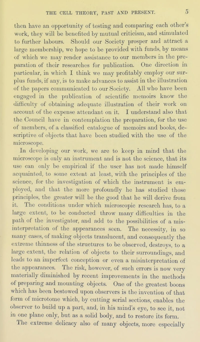 then have an opportunity of testing and comparing each other's work, they will be benefited by mutual criticism, and stimulated to further labours. Should our Society prosper and attract a large membership, we hope to be provided with funds, by means of which we may render assistance to our members in the pre- paration of their researches for ]3ublication. One direction in particular, in which I think we may profitably employ our sur- plus funds, if any, is to make advances to assist in the illustration of the papers communicated to our Society. All who have been engaged in the publication of scientific memoirs know the difficulty of obtaining adequate illustration of their work on account of the expense attendant on it. I understand also that the Council have in contemplation the preparation, for the use of members, of a classified catalogue of memoirs and books, de- scriptive of objects that have been studied with the use of the microscope. In developing our work, we are to keep in mind that the microscope is only an instrument and is not the science, that its use can only be empirical if the user has not made himself acquainted, to some extent at least, with the principles of the science, for the investigation of which the instrument is em- ployed, and that the more profoundly he has studied those principles, the greater will be the good that he will derive from it. The conditions under which microscopic research has, to a large extent, to be conducted throw many difficulties in the path of the investigator, and add to the possibilities of a mis- interpretation of the appearances seen. The necessity, in so many cases, of making objects translucent, and consequently the extreme thinness of the structures to be observed, destroys, to a large extent, the relation of objects to their surroundings, and leads to an imperfect conception or even a nusinterpretation of the appearances. The risk, however, of such errors is now very materially diminished by recent improvements in the methods of preparing and mounting objects. One of the greatest boons which has been bestowed upon observers is the invention of that form of microtome which, by cutting serial sections, enables the observer to build up a part, and, in his mind's eye, to see it, not in one plane only, but as a solid body, and to restore its form. The extreme delicacy also of many objects, more especially