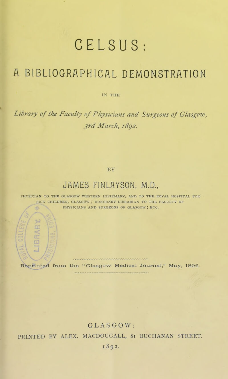 GELSUS: A BIBLIOGRAPHICAL DEMONSTRATION IN TIIK Library of the Faculty of Physicians and Surgeons of Glasgoiv, 3rd March, iSg2. BY JAMES FINLAYSON, M.D., PHYSICIAN TO THE GLASGOW WESTERN INFIRMARY, AND TO THE ROYAL HOSPITAL FOR SICK CHILDREN, GLASGOW ; HONORARY LIBRARIAN TO THE FACULTY OF PHYSICIANS AND SURGEONS OF GLASGOW ; ETC. a: R&;print0<i from the Glasgow Medical Journal, May, 1892. GLASGOW: PRINTED BY ALEX. MACDOUGALL, 81 BUCHANAN STREET. 1892.