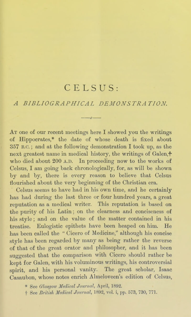 CELSUS A BIBLIOGRAPHICAL DEMONSTRATION. At one of our recent meetings here I showed you the writings of Hippocrates,* the date of whose death is fixed about 857 B.C.; and at the following demonstration I took up, as the next greatest name in medical history, the writings of Galen,^- who died about 200 a.d. In proceeding now to the works of Celsus, I am going back chronologically, for, as will be shown by and by, there is every reason to believe that Celsus nourished about the very beginning of the Christian era. Celsus seems to have had in his own time, and he certainly has had during the last three or four hundred years, a great reputation as a medical writer. This reputation is based on the purity of his Latin; on the clearness and conciseness of his style; and on the value of the matter contained in his treatise. Eulogistic epithets have been heaped on him. He has been called the  Cicero of Medicine, although his concise style has been regarded by many as being rather the reverse of that of the great orator and philosopher, and it has been suggested that the comparison with Cicero should rather be kept for Galen, with his voluminous writings, his controversial spirit, and his personal vanity. The great scholar, Isaac Casaubon, whose notes enrich Almeloveen's edition of Celsus, * See Glasgow Medical Journal, April, 1892. t See British Medical Journal, 1892, vol. i, pp. 573, 730, 771.