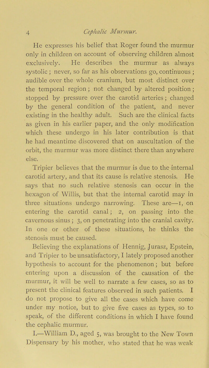 He expresses his belief that Roger found the murmur only in children on account of observing children almost exclusively. He describes the murmur as always systolic ; never, so far as his observations go, continuous ; audible over the whole cranium, but most distinct over the temporal region ; not changed by altered position ; stopped by pressure over the carotid arteries ; changed by the general condition of the patient, and never existing in the healthy adult. Such are the clinical facts as given in his earlier paper, and the only modification which these undergo in his later contribution is that he had meantime discovered that on auscultation of the orbit, the murmur was more distinct there than anywhere else. Tripier believes that the murmur is due to the internal carotid artery, and that its cause is relative stenosis. He says that no such relative stenosis can occur in the hexagon of Willis, but that the internal carotid may in three situations undergo narrowing. These are—I, on entering the carotid canal; 2, on passing into the cavernous sinus ; 3, on penetrating into the cranial cavity. In one or other of these situations, he thinks the stenosis must be caused. Believing the explanations of Hennig, Jurasz, Epstein, and Tripier to be unsatisfactory, I lately proposed another hypothesis to account for the phenomenon ; but before entering upon a discussion of the causation of the murmur, it will be well to narrate a few cases, so as to present the clinical features observed in such patients. I do not propose to give all the cases which have come under my notice, but to give five cases as types, so to speak, of the different conditions in which I have found the cephalic murmur. I.—William D., aged 5, was brought to the New Town Dispensary by his mother, who stated that he was weak