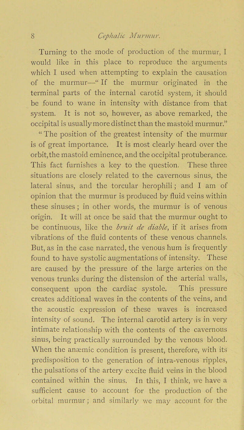 Turning to the mode of production of the murmur, I would like in this place to reproduce the arguments which I used when attempting to explain the causation of the murmur—“ If the murmur originated in the terminal parts of the internal carotid system, it should be found to wane in intensity with distance from that system. It is not so, however, as above remarked, the occipital is usually more distinct than the mastoid murmur.” “ The position of the greatest intensity of the murmur is of great importance. It is most clearly heard over the orbit, the mastoid eminence, and the occipital protuberance. This fact furnishes a key to the question. These three situations are closely related to the cavernous sinus, the lateral sinus, and the torcular herophili; and I am of opinion that the murmur is produced by fluid veins within these sinuses; in other words, the murmur is of venous origin. It will at once be said that the murmur ought to be continuous, like the bruit de diable, if it arises from vibrations of the fluid contents of these venous channels. But, as in the case narrated, the venous hum is frequently found to have systolic augmentations of intensity. These are caused by the pressure of the large arteries on the venous trunks during the distension of the arterial walls, consequent upon the cardiac systole. This pressure creates additional waves in the contents of the veins, and the acoustic expression of these waves is increased intensity of sound. The internal carotid artery is in very intimate relationship with the contents of the cavernous sinus, being practically surrounded by the venous blood. When the anaemic condition is present, therefore, with its predisposition to the generation of intra-venous ripples, the pulsations of the artery excite fluid veins in the blood contained within the sinus. In this, I think, we have a sufficient cause to account for the production of the orbital murmur; and similarly we may account for the