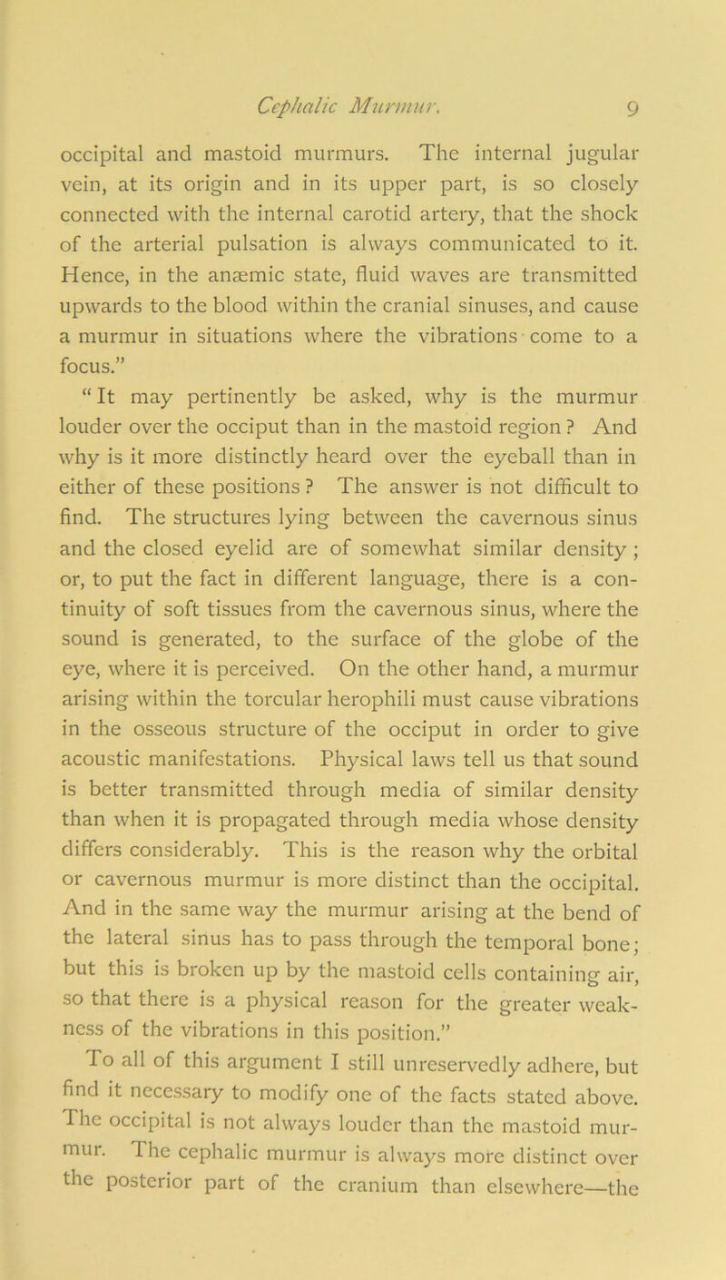 occipital and mastoid murmurs. The internal jugular vein, at its origin and in its upper part, is so closely connected with the internal carotid artery, that the shock of the arterial pulsation is always communicated to it. Hence, in the anaemic state, fluid waves are transmitted upwards to the blood within the cranial sinuses, and cause a murmur in situations where the vibrations come to a focus.” “ It may pertinently be asked, why is the murmur louder over the occiput than in the mastoid region ? And why is it more distinctly heard over the eyeball than in either of these positions ? The answer is not difficult to find. The structures lying between the cavernous sinus and the closed eyelid are of somewhat similar density ; or, to put the fact in different language, there is a con- tinuity of soft tissues from the cavernous sinus, where the sound is generated, to the surface of the globe of the eye, where it is perceived. On the other hand, a murmur arising within the torcular herophili must cause vibrations in the osseous structure of the occiput in order to give acoustic manifestations. Physical laws tell us that sound is better transmitted through media of similar density than when it is propagated through media whose density differs considerably. This is the reason why the orbital or cavernous murmur is more distinct than the occipital. And in the same way the murmur arising at the bend of the lateral sinus has to pass through the temporal bone; but this is broken up by the mastoid cells containing air, so that there is a physical reason for the greater weak- ness of the vibrations in this position.” To all of this argument I still unreservedly adhere, but find it necessary to modify one of the facts stated above. The occipital is not always louder than the mastoid mur- mur. The cephalic murmur is always more distinct over the posterior part of the cranium than elsewhere—the