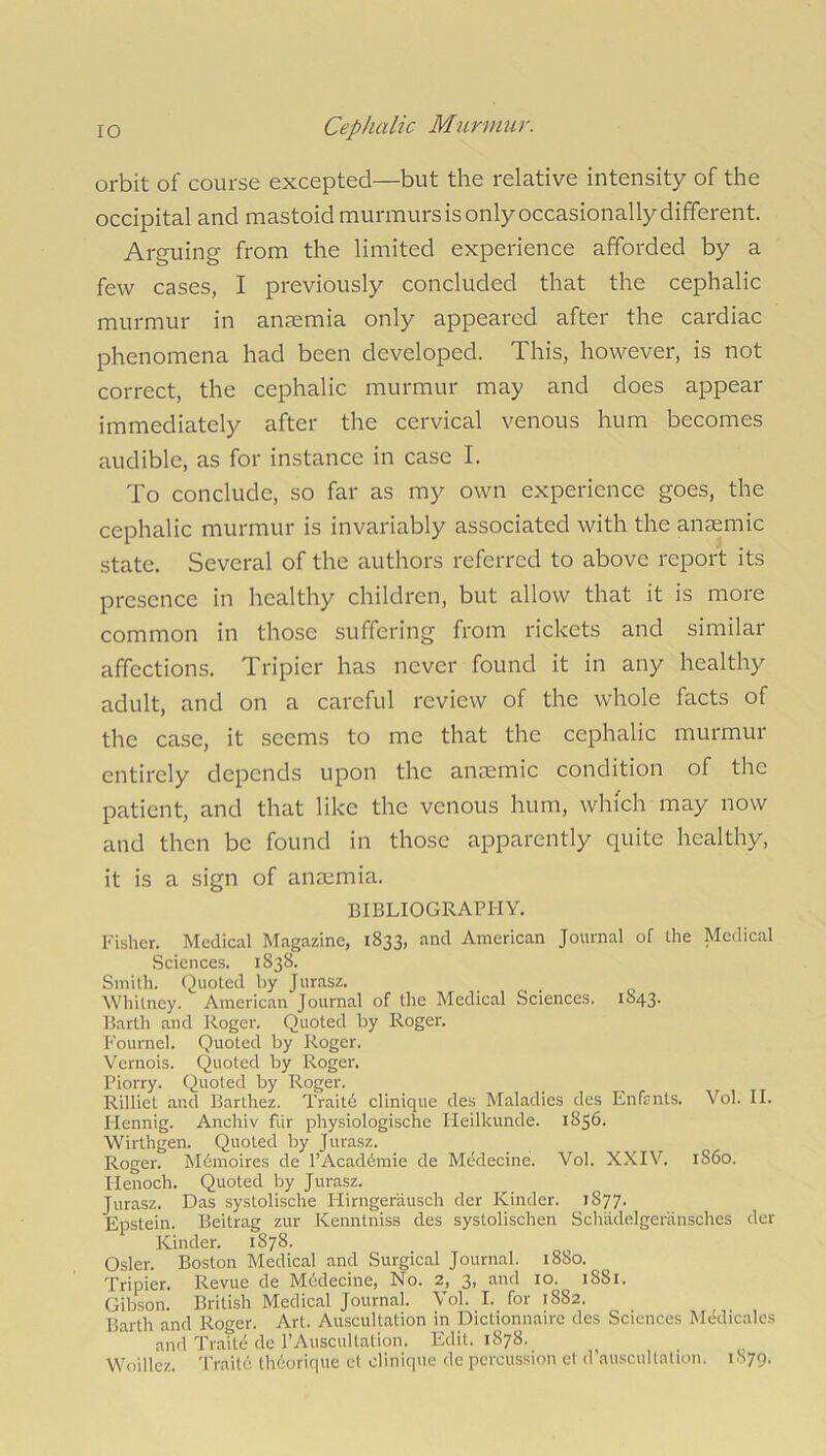 orbit of course excepted—but the relative intensity of the occipital and mastoid murmurs is only occasionally different. Arguing from the limited experience afforded by a few cases, I previously concluded that the cephalic murmur in aneemia only appeared after the cardiac phenomena had been developed. This, however, is not correct, the cephalic murmur may and does appear immediately after the cervical venous hum becomes audible, as for instance in case I. To conclude, so far as my own experience goes, the cephalic murmur is invariably associated with the anaemic state. Several of the authors referred to above report its presence in healthy children, but allow that it is more common in those suffering from rickets and similar affections. Tripier has never found it in any healthy adult, and on a careful review of the whole facts of the case, it seems to me that the cephalic murmur entirely depends upon the anaemic condition of the patient, and that like the venous hum, which may now and then be found in those apparently quite healthy, it is a sign of anaemia. BIBLIOGRAPHY. Fisher. Medical Magazine, 1833, and American Journal of Ihe Medical Sciences. 1838. Smith. Quoted by Jurasz. Whitney. American Journal of the Medical Sciences. 1843. Barth and Roger. Quoted by Roger. Fournel. Quoted by Roger. Vernois. Quoted by Roger. Piorry. Quoted by Roger. Rilliet and Barthez. Traitd clinique des Maladies des Enfrnls. Vol. II. Hennig. Anehiv Fur physiologische Heilkunde. 1856. Wirthgen. Quoted by Jurasz. Roger. Mdmoires de l’Acaddmie de Medecine. Vol. XXIV. 1S60. Henoch. Quoted by Jurasz. Jurasz. Das systolische Hirngerausch der Kinder. 1S77. Epstein. Beitrag zur Kenntniss des systolischen Schadelgeransches der Kinder. 1878. Osier. Boston Medical and Surgical Journal. 1880. Tripier. Revue de Mddecine, No. 2, 3, and 10. 1881. Gibson. British Medical Journal. Vol. I. for 1882. Barth and Roger. Art. Auscultation in Dictionnaire des Sciences Medicales and Traite de 1’Auscultation. Edit. 1878. Woillez. Traite thdorique et clinique de percussion et d’auscultation. 1S79.