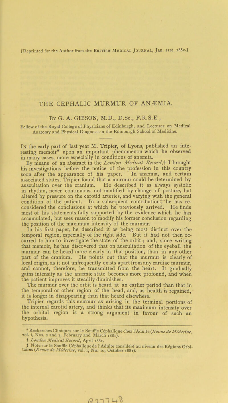 [Reprinted for the Author from the British Medical Journal, Jan. 21st, 1882.] THE CEPHALIC MURMUR OF ANAEMIA. By G. A. GIBSON, M.D., D.Sc., F.R.S.E., Fellow of the Royal College of Physicians of Edinburgh, and Lecturer on Medical Anatomy and Physical Diagnosis in the Edinburgh School of Medicine. In the early part of last year M. Tripier, of Lyons, published an inte- resting memoir* upon an important phenomenon which he observed in many cases, more especially in conditions of anaemia. By means of an abstract in the London Medical Record,\ I brought his investigations before the notice of the profession in this country soon after the appearance of his paper. In anaemia, and certain associated states, Tripier found that a murmur could be determined by auscultation over the cranium. He described it as always systolic in rhythm, never continuous, not modified by change of posture, but altered by pressure on the carotid arteries, and varying with the general condition of the patient. In a subsequent contribution!'he has re- considered the conclusions at which he previously arrived. He finds most of his statements fully supported by the evidence which he has accumulated, but sees reason to modify his former conclusion regarding the position of the maximum intensity of the murmur. In his first paper, he described it as being most distinct over the temporal region, especially of the right side. But it had not then oc- curred to him to investigate the state of the orbit; and, since writing that memoir, he has discovered that on auscultation of the eyeball the murmur can be heard more clearly in that position, than in any other part of the cranium. He points out that the murmur is clearly of local origin, as it not unfrequently exists apart from any cardiac murmur, and cannot, therefore, be transmitted from the heart. It gradually gains intensity as the anaemic state becomes more profound, and when the patient improves it steadily diminishes. The murmur over the orbit is heard at an earlier period than that in the temporal or other region of the head, and, as health is regained, it is longer in disappearing than that heard elsewhere. Tripier regards this murmur as arising in the terminal portions of the internal carotid artery, and thinks that its maximum intensity over the orbital region is a strong argument in favour of such an hypothesis. * Recherches Cliniques sur le Souffle Cdphalique chez l'Adultc (Revue de Mldecinc, vol. 1, Nos. 2 and 3, February and March 1881). t London Medical Record, April 1881. t Note sur le Souffle Cephalic]uede l’Adulte consider^ au niveau des Regions Orbi- taires (Revue de Mldecinc, vol. i, No. 10, October 1881).