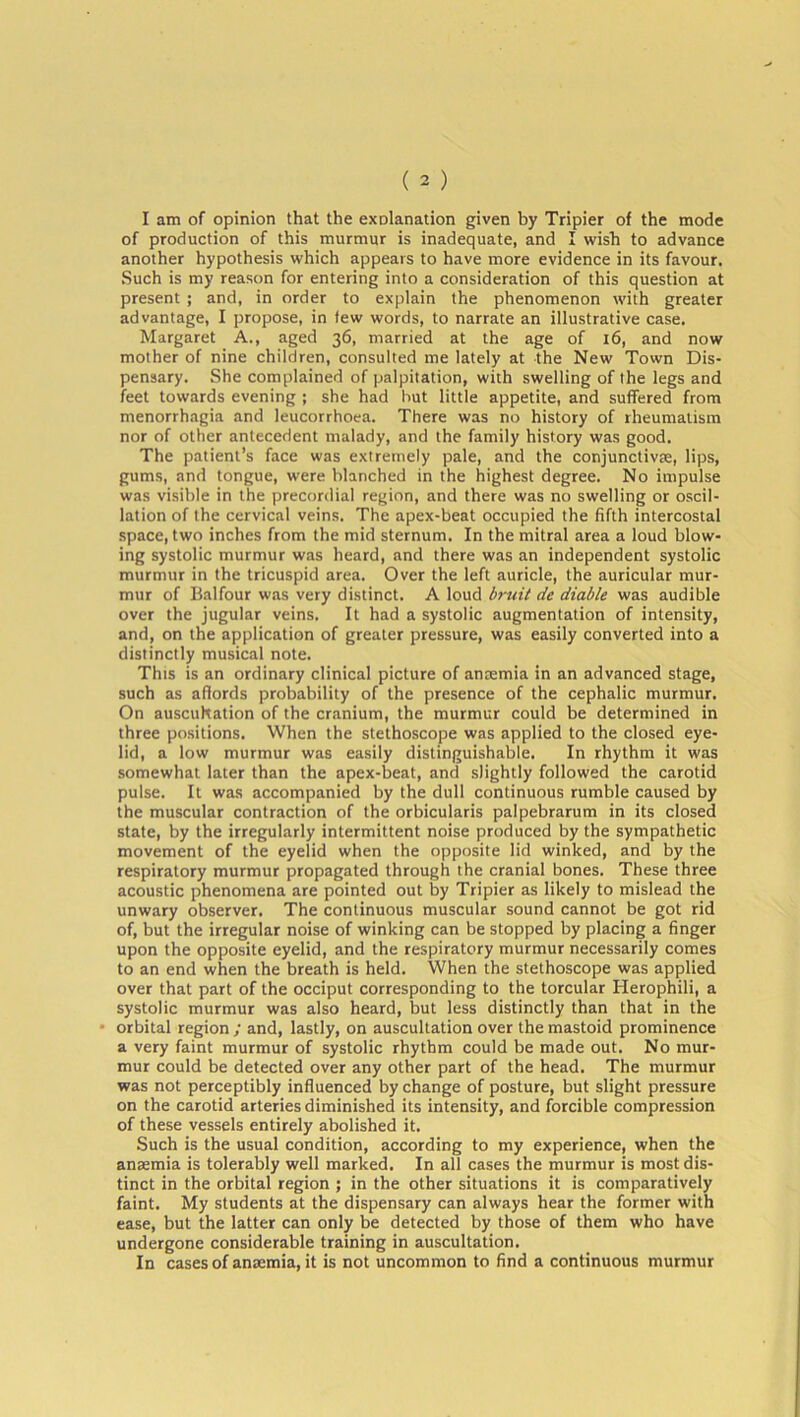 I am of opinion that the explanation given by Tripier of the mode of production of this murmur is inadequate, and I wish to advance another hypothesis which appears to have more evidence in its favour. Such is my reason for entering into a consideration of this question at present ; and, in order to explain the phenomenon with greater advantage, I propose, in few words, to narrate an illustrative case. Margaret A., aged 36, married at the age of 16, and now mother of nine children, consulted me lately at the New Town Dis- pensary. She complained of palpitation, with swelling of the legs and feet towards evening ; she had hut little appetite, and suffered from menorrhagia and leucorrhoea. There was no history of rheumatism nor of other antecedent malady, and the family history was good. The patient’s face was extremely pale, and the conjuncture, lips, gums, and tongue, were blanched in the highest degree. No impulse was visible in the precordial region, and there was no swelling or oscil- lation of the cervical veins. The apex-beat occupied the fifth intercostal space, two inches from the mid sternum. In the mitral area a loud blow- ing systolic murmur was heard, and there was an independent systolic murmur in the tricuspid area. Over the left auricle, the auricular mur- mur of Balfour was very distinct. A loud bruit de diable was audible over the jugular veins. It had a systolic augmentation of intensity, and, on the application of greater pressure, was easily converted into a distinctly musical note. This is an ordinary clinical picture of anaemia in an advanced stage, such as affords probability of the presence of the cephalic murmur. On auscultation of the cranium, the murmur could be determined in three positions. When the stethoscope was applied to the closed eye- lid, a low murmur was easily distinguishable. In rhythm it was somewhat later than the apex-beat, and slightly followed the carotid pulse. It was accompanied by the dull continuous rumble caused by the muscular contraction of the orbicularis palpebrarum in its closed state, by the irregularly intermittent noise produced by the sympathetic movement of the eyelid when the opposite lid winked, and by the respiratory murmur propagated through the cranial bones. These three acoustic phenomena are pointed out by Tripier as likely to mislead the unwary observer. The continuous muscular sound cannot be got rid of, but the irregular noise of winking can be stopped by placing a finger upon the opposite eyelid, and the respiratory murmur necessarily comes to an end when the breath is held. When the stethoscope was applied over that part of the occiput corresponding to the torcular Herophili, a systolic murmur was also heard, but less distinctly than that in the orbital region ; and, lastly, on auscultation over the mastoid prominence a very faint murmur of systolic rhythm could be made out. No mur- mur could be detected over any other part of the head. The murmur was not perceptibly influenced by change of posture, but slight pressure on the carotid arteries diminished its intensity, and forcible compression of these vessels entirely abolished it. Such is the usual condition, according to my experience, when the anaemia is tolerably well marked. In all cases the murmur is most dis- tinct in the orbital region ; in the other situations it is comparatively faint. My students at the dispensary can always hear the former with ease, but the latter can only be detected by those of them who have undergone considerable training in auscultation. In cases of anaemia, it is not uncommon to find a continuous murmur