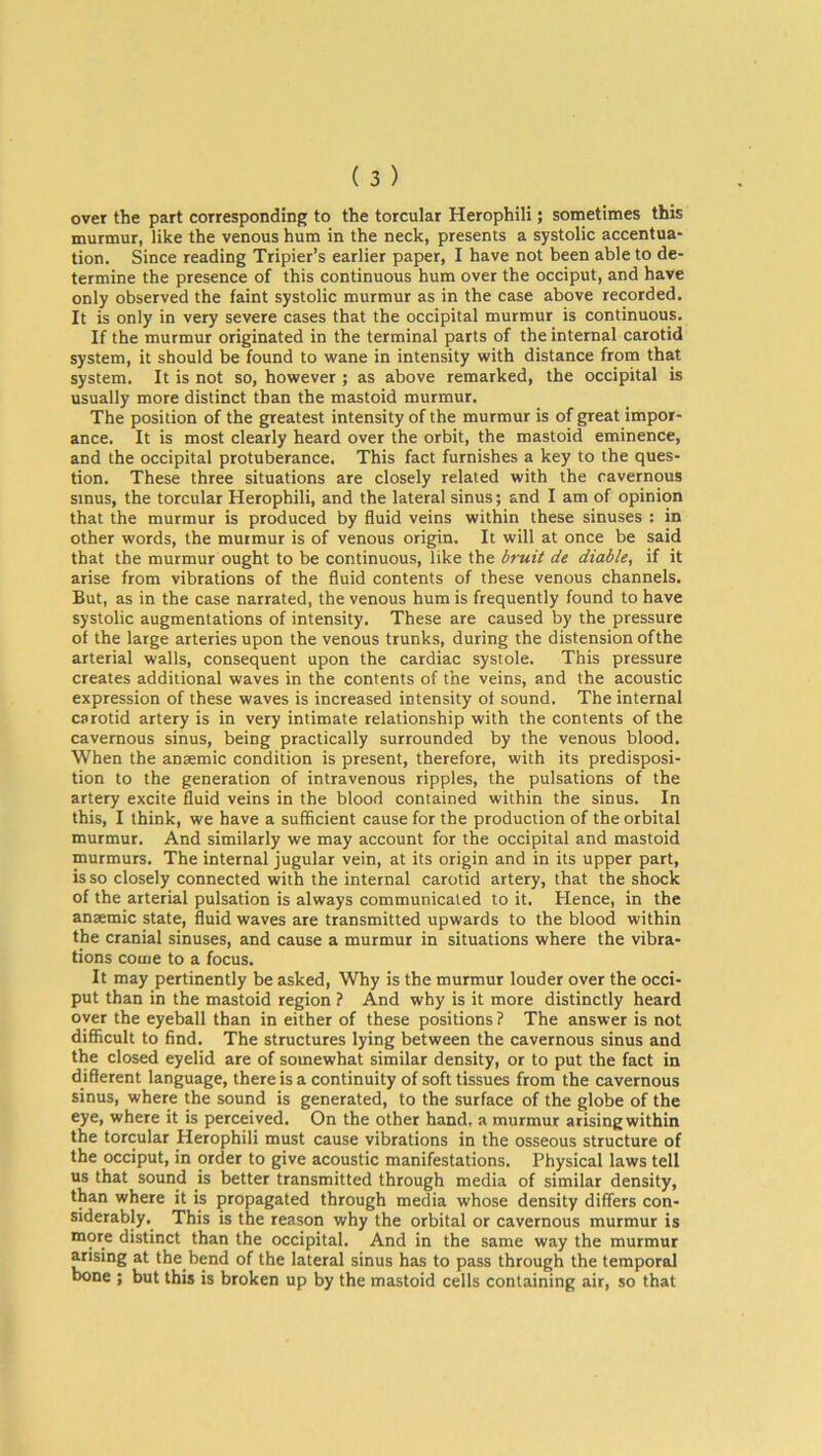 over the part corresponding to the torcular Herophili; sometimes this murmur, like the venous hum in the neck, presents a systolic accentua- tion. Since reading Tripier’s earlier paper, I have not been able to de- termine the presence of this continuous hum over the occiput, and have only observed the faint systolic murmur as in the case above recorded. It is only in very severe cases that the occipital murmur is continuous. If the murmur originated in the terminal parts of the internal carotid system, it should be found to wane in intensity with distance from that system. It is not so, however ; as above remarked, the occipital is usually more distinct than the mastoid murmur. The position of the greatest intensity of the murmur is of great impor- ance. It is most clearly heard over the orbit, the mastoid eminence, and the occipital protuberance. This fact furnishes a key to the ques- tion. These three situations are closely related with the cavernous sinus, the torcular Herophili, and the lateral sinus; and I am of opinion that the murmur is produced by fluid veins within these sinuses : in other words, the murmur is of venous origin. It will at once be said that the murmur ought to be continuous, like the bruit de diable, if it arise from vibrations of the fluid contents of these venous channels. But, as in the case narrated, the venous hum is frequently found to have systolic augmentations of intensity. These are caused by the pressure of the large arteries upon the venous trunks, during the distension ofthe arterial walls, consequent upon the cardiac systole. This pressure creates additional waves in the contents of the veins, and the acoustic expression of these waves is increased intensity of sound. The internal carotid artery is in very intimate relationship with the contents of the cavernous sinus, being practically surrounded by the venous blood. When the anaemic condition is present, therefore, with its predisposi- tion to the generation of intravenous ripples, the pulsations of the artery excite fluid veins in the blood contained within the sinus. In this, I think, we have a sufficient cause for the production of the orbital murmur. And similarly we may account for the occipital and mastoid murmurs. The internal jugular vein, at its origin and in its upper part, is so closely connected with the internal carotid artery, that the shock of the arterial pulsation is always communicated to it. Hence, in the anaemic state, fluid waves are transmitted upwards to the blood within the cranial sinuses, and cause a murmur in situations where the vibra- tions come to a focus. It may pertinently be asked, Why is the murmur louder over the occi- put than in the mastoid region ? And why is it more distinctly heard oyer the eyeball than in either of these positions ? The answer is not difficult to find. The structures lying between the cavernous sinus and the closed eyelid are of somewhat similar density, or to put the fact in different language, there is a continuity of soft tissues from the cavernous sinus, where the sound is generated, to the surface of the globe of the eye, where it is perceived. On the other hand, a murmur arising within the torcular Herophili must cause vibrations in the osseous structure of the occiput, in order to give acoustic manifestations. Physical laws tell us that sound is better transmitted through media of similar density, than where it is propagated through media whose density differs con- siderably. This is the reason why the orbital or cavernous murmur is more distinct than the occipital. And in the same way the murmur arising at the bend of the lateral sinus has to pass through the temporal bone ; but this is broken up by the mastoid cells containing air, so that