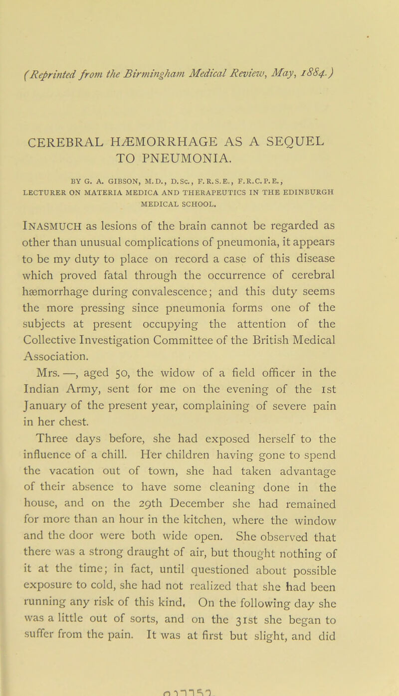 (Reprinted from the Birmingham Medical Review, May, 18S4.) CEREBRAL HEMORRHAGE AS A SEQUEL TO PNEUMONIA. BY G. A. GIBSON, M.D., D.SC., F. R.S.E., F.R.C.P.E., LECTURER ON MATERIA MEDICA AND THERAPEUTICS IN THE EDINBURGH MEDICAL SCHOOL. Inasmuch as lesions of the brain cannot be regarded as other than unusual complications of pneumonia, it appears to be my duty to place on record a case of this disease which proved fatal through the occurrence of cerebral haemorrhage during convalescence; and this duty seems the more pressing since pneumonia forms one of the subjects at present occupying the attention of the Collective Investigation Committee of the British Medical Association. Mrs. —, aged 50, the widow of a field officer in the Indian Army, sent for me on the evening of the 1st January of the present year, complaining of severe pain in her chest. Three days before, she had exposed herself to the influence of a chill. Her children having gone to spend the vacation out of town, she had taken advantage of their absence to have some cleaning done in the house, and on the 29th December she had remained for more than an hour in the kitchen, where the window and the door were both wide open. She observed that there was a strong draught of air, but thought nothing of it at the time; in fact, until questioned about possible exposure to cold, she had not realized that she had been running any risk of this kind, On the following day she was a little out of sorts, and on the 31st she began to suffer from the pain. It was at first but slight, and did