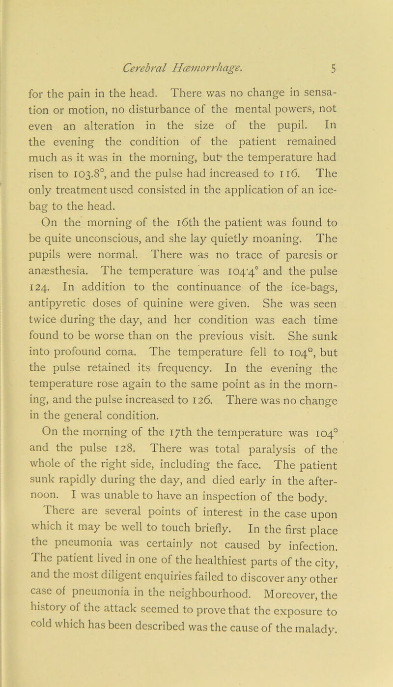 for the pain in the head. There was no change in sensa- tion or motion, no disturbance of the mental powers, not even an alteration in the size of the pupil. In the evening the condition of the patient remained much as it was in the morning, bub the temperature had risen to 103.8°, and the pulse had increased to 116. The only treatment used consisted in the application of an ice- bag to the head. On the morning of the i6th the patient was found to be quite unconscious, and she lay quietly moaning. The pupils were normal. There was no trace of paresis or anaesthesia. The temperature was 104’4° and the pulse 124. In addition to the continuance of the ice-bags, antipyretic doses of quinine were given. She was seen twice during the day, and her condition was each time found to be worse than on the previous visit. She sunk into profound coma. The temperature fell to 104°, but the pulse retained its frequency. In the evening the temperature rose again to the same point as in the morn- ing, and the pulse increased to 126. There was no change in the general condition. On the morning of the 17th the temperature was 104° and the pulse 128. There was total paralysis of the whole of the right side, including the face. The patient sunk rapidly during the day, and died early in the after- noon. I was unable to have an inspection of the body. There are several points of interest in the case upon which it may be well to touch briefly. In the first place the pneumonia was certainly not caused by infection. The patient lived in one of the healthiest parts of the city, and the most diligent enquiries failed to discover any other case of pneumonia in the neighbourhood. Moreover, the history of the attack seemed to prove that the exposure to cold which has been described was the cause of the malady.