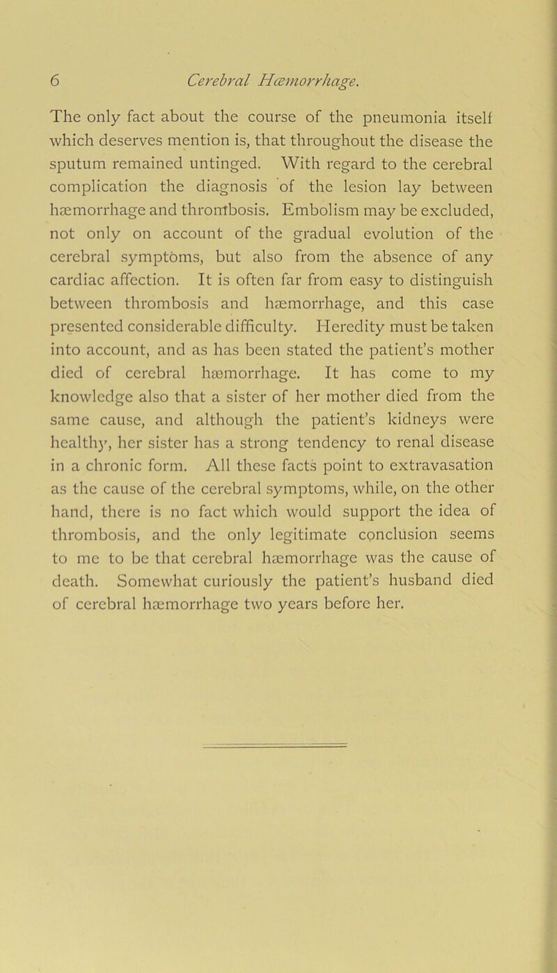 The only fact about the course of the pneumonia itself which deserves mention is, that throughout the disease the sputum remained untinged. With regard to the cerebral complication the diagnosis of the lesion lay between hsemorrhage and thrombosis. Embolism may be excluded, not only on account of the gradual evolution of the cerebral .symptoms, but also from the absence of any cardiac affection. It is often far from easy to distinguish between thrombosis and hsemorrhage, and this case presented considerable difficulty. Heredity must be taken into account, and as has been stated the patient’s mother died of cerebral haemorrhage. It has come to my knowledge also that a sister of her mother died from the same cause, and although the patient’s kidneys were health)', her sister has a strong tendency to renal disease in a chronic form. All these facts point to extravasation as the cause of the cerebral symptoms, while, on the other hand, there is no fact which would support the idea of thrombosis, and the only legitimate conclusion seems to me to be that cerebral haemorrhage was the cause of death. Somewhat curiously the patient’s husband died of cerebral haemorrhage two years before her.