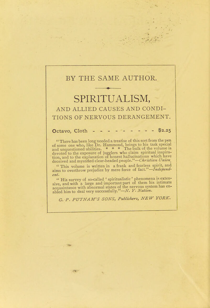 BY THE SAME AUTHOR. * SPIRITUALISM, AND ALLIED CAUSES AND CONDI- TIONS OF NERVOUS DERANGEMENT. Octavo, Cloth - -- - $2.25  There has been long needed a treatise of this sort from the pen of some one who, like Dr. Hammond, brings to his task special and unquestioned abilities. * * * The bulk of the volume is devoted to the exposure of jugglers who claim spiritual inspira- tion, and to the explanation of honest hallucinations which have deceived and mystified clear-headed people.—Christian Union_  This volume is written in a frank and fearless spirit, and aims to overthrow prejudice by mere force of UrX. —Independ- ent.  His survey of so-called 1 spiritualistic ' phenomena is exten- sive, and with a large and important part of them his intimate acquaintance with abnormal states of the nervous system has en- abled him to deal very successfully.—N. Y. Nation. G. P. PUTNAM'S SONS, Publishers, NEW YORK.