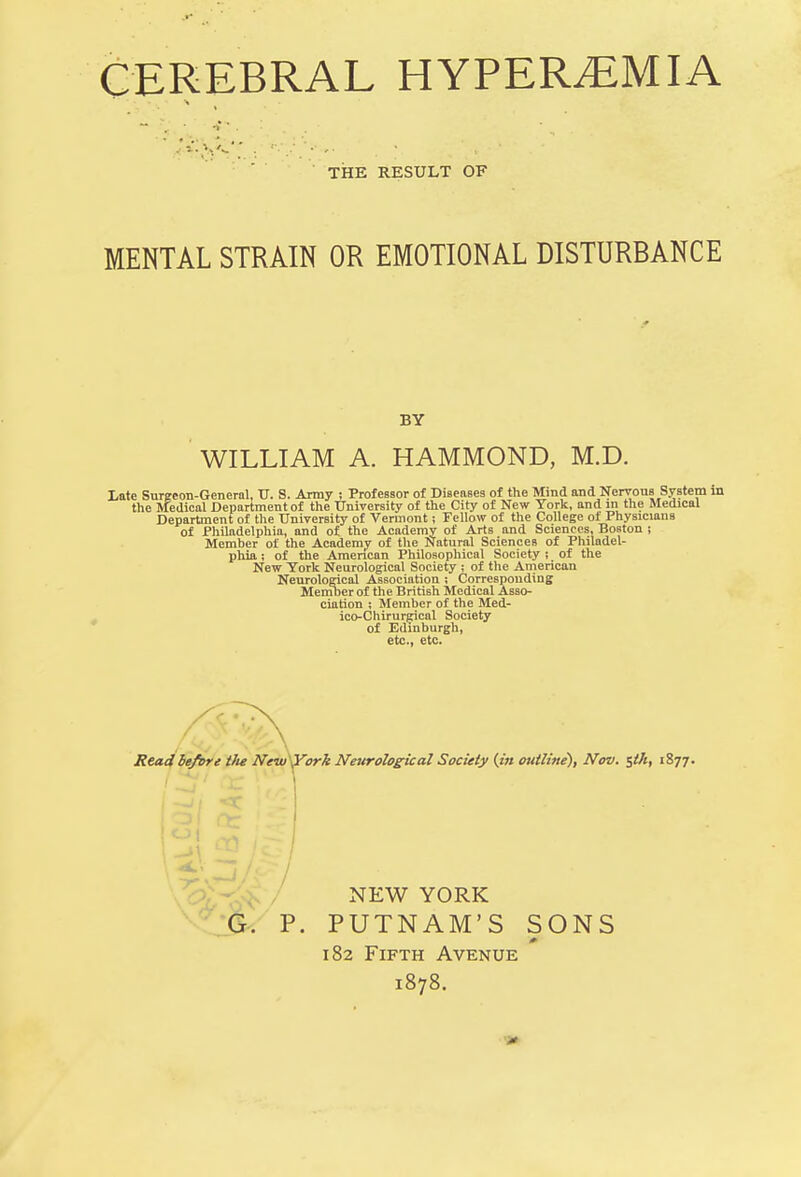 CEREBRAL HYPEREMIA  . •; THE RESULT OF MENTAL STRAIN OR EMOTIONAL DISTURBANCE BY WILLIAM A. HAMMOND, M.D. Late Surgeon-General, TJ. S. Army ; Professor of Diseases of the Mind and Nervous System in the Medical Department of the University of the City of New York, and in the Medical Department of the University of Vermont; Fellow of the College of Physicians of Philadelphia, and of the Academy of Arts and Sciences, Boston ; Member of the Academy of the Natural Sciences of Philadel- phia ; of the American Philosophical Society ; of the New York Neurological Society ; of the American Neurological Association ; Corresponding Member of the British Medical Asso- ciation ; Member of the Med- icc-Chirurgical Society of Edinburgh, etc., etc. Read before Vie New York Neurological Society (in outline'), Nov. $th, 1877. NEW YORK G. P. PUTNAM'S SONS 182 Fifth Avenue 1878.