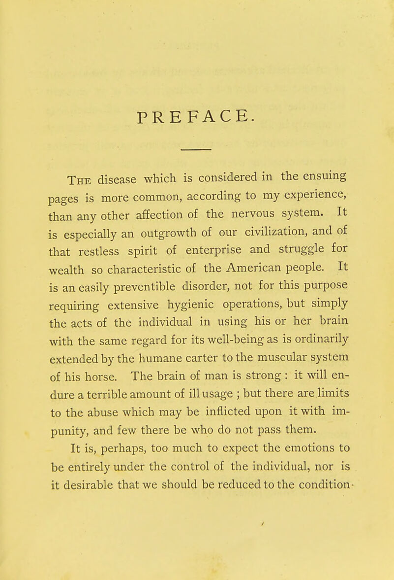 PREFACE. The disease which is considered in the ensuing pages is more common, according to my experience, than any other affection of the nervous system. It is especially an outgrowth of our civilization, and of that restless spirit of enterprise and struggle for wealth so characteristic of the American people. It is an easily preventible disorder, not for this purpose requiring extensive hygienic operations, but simply the acts of the individual in using his or her brain with the same regard for its well-being as is ordinarily extended by the humane carter to the muscular system of his horse. The brain of man is strong : it will en- dure a terrible amount of ill usage ; but there are limits to the abuse which may be inflicted upon it with im- punity, and few there be who do not pass them. It is, perhaps, too much to expect the emotions to be entirely under the control of the individual, nor is it desirable that we should be reduced to the condition