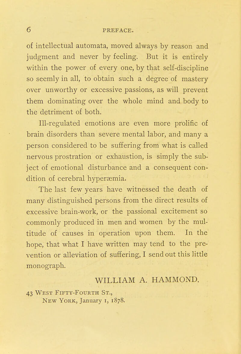 of intellectual automata, moved always by reason and judgment and never by feeling. But it is entirely within the power of every one, by that self-discipline so seemly in all, to obtain such a degree of mastery over unworthy or excessive passions, as will prevent them dominating over the whole mind and body to the detriment of both. Ill-regulated emotions are even more prolific of brain disorders than severe mental labor, and many a person considered to be suffering from what is called nervous prostration or exhaustion, is simply the sub- ject of emotional disturbance and a consequent con- dition of cerebral hyperemia. The last few years have witnessed the death of many distinguished persons from the direct results of excessive brain-work, or the passional excitement so commonly produced in men and women by the mul- titude of causes in operation upon them. In the hope, that what I have written may tend to the pre- vention or alleviation of suffering, I send out this little monograph. WILLIAM A. HAMMOND. 43 West Fifty-Fourth St., New York, January i, 1878.