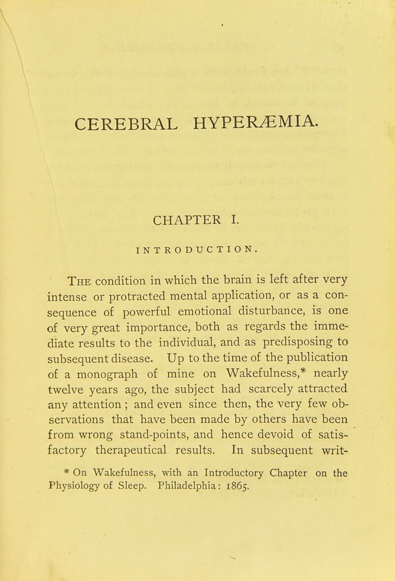 CHAPTER I. INTRODUCTION. The condition in which the brain is left after very intense or protracted mental application, or as a con- sequence of powerful emotional disturbance, is one of very great importance, both as regards the imme- diate results to the individual, and as predisposing to subsequent disease. Up to the time of the publication of a monograph of mine on Wakefulness,* nearly twelve years ago, the subject had scarcely attracted any attention ; and even since then, the very few ob- servations that have been made by others have been from wrong stand-points, and hence devoid of satis- factory therapeutical results. In subsequent writ- * On Wakefulness, with an Introductory Chapter on the Physiology of Sleep. Philadelphia: 1865.