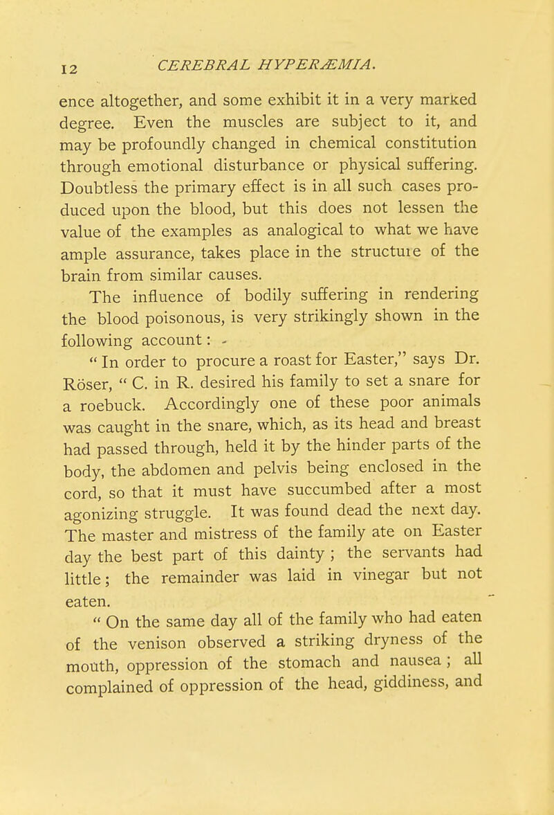 ence altogether, and some exhibit it in a very marked degree. Even the muscles are subject to it, and may be profoundly changed in chemical constitution through emotional disturbance or physical suffering. Doubtless the primary effect is in all such cases pro- duced upon the blood, but this does not lessen the value of the examples as analogical to what we have ample assurance, takes place in the structuie of the brain from similar causes. The influence of bodily suffering in rendering the blood poisonous, is very strikingly shown in the following account: -  In order to procure a roast for Easter, says Dr. Roser,  C. in R. desired his family to set a snare for a roebuck. Accordingly one of these poor animals was caught in the snare, which, as its head and breast had passed through, held it by the hinder parts of the body, the abdomen and pelvis being enclosed in the cord, so that it must have succumbed after a most agonizing struggle. It was found dead the next day. The master and mistress of the family ate on Easter day the best part of this dainty ; the servants had little; the remainder was laid in vinegar but not eaten. « On the same day all of the family who had eaten of the venison observed a striking dryness of the mouth, oppression of the stomach and nausea ; all complained of oppression of the head, giddiness, and