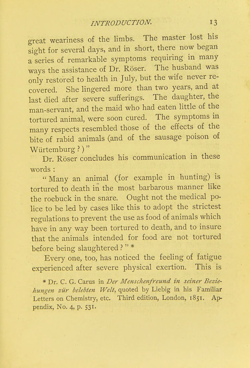 great weariness of the limbs. The master lost his sight for several days, and in short, there now began a series of remarkable symptoms requiring in many ways the assistance of Dr. Roser. The husband was only restored to health in July, but the wife never re- covered. She lingered more than two years, and at last died after severe sufferings. The daughter, the man-servant, and the maid who had eaten little of the tortured animal, were soon cured. The symptoms in many respects resembled those of the effects of the bite of rabid animals (and of the sausage poison of Wurtemburg ?) Dr. Roser concludes his communication in these words : Many an animal (for example in hunting) is tortured to death in the most barbarous manner like the roebuck in the snare. Ought not the medical po- lice to be led by cases like this to adopt the strictest regulations to prevent the use as food of animals which have in any way been tortured to death, and to insure that the animals intended for food are not tortured before being slaughtered ?  * Every one, too, has noticed the feeling of fatigue experienced after severe physical exertion. This is * Dr. C. G. Carus in Der Menschenfreund in seiner Bezie- hungen ziir belebten Welt, quoted by Liebig in his Familiar Letters on Chemistry, etc. Third edition, London, 1851. Ap- pendix, No. 4, p. 531.