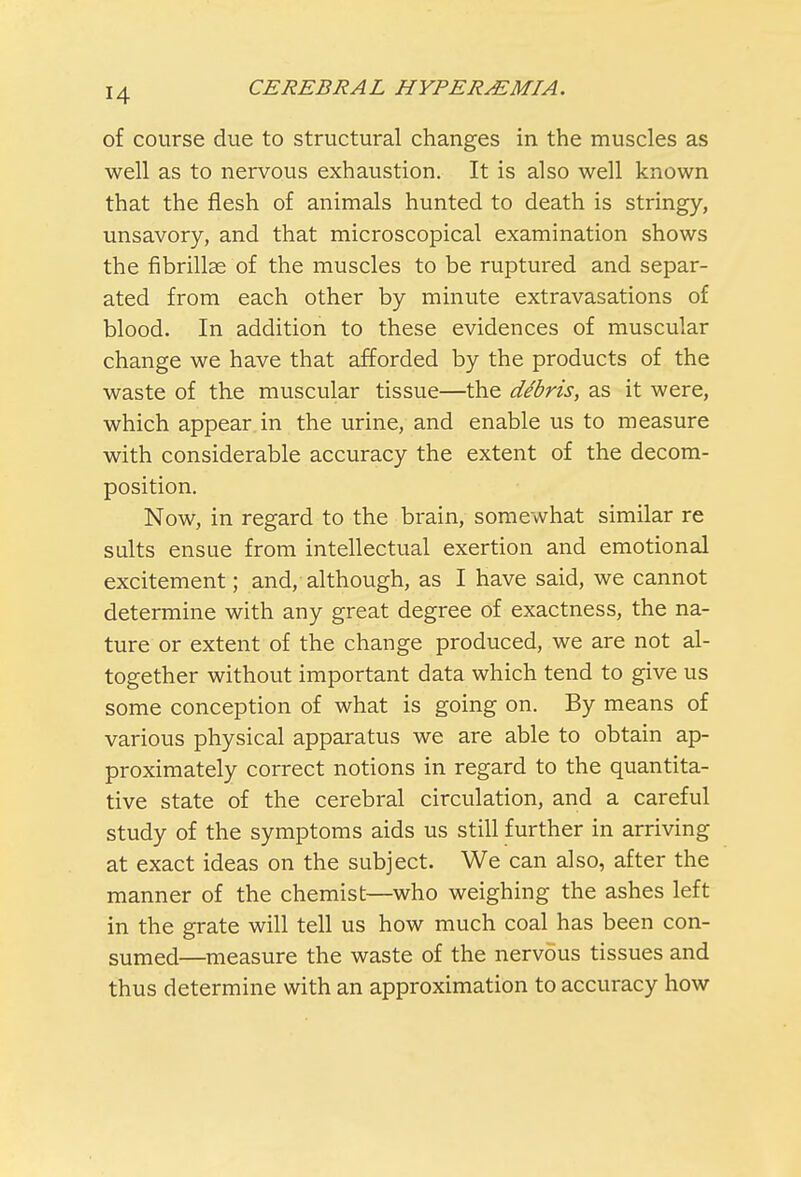 of course due to structural changes in the muscles as well as to nervous exhaustion. It is also well known that the flesh of animals hunted to death is stringy, unsavory, and that microscopical examination shows the fibrillae of the muscles to be ruptured and separ- ated from each other by minute extravasations of blood. In addition to these evidences of muscular change we have that afforded by the products of the waste of the muscular tissue—the dibris, as it were, which appear in the urine, and enable us to measure with considerable accuracy the extent of the decom- position. Now, in regard to the brain, somewhat similar re suits ensue from intellectual exertion and emotional excitement; and, although, as I have said, we cannot determine with any great degree of exactness, the na- ture or extent of the change produced, we are not al- together without important data which tend to give us some conception of what is going on. By means of various physical apparatus we are able to obtain ap- proximately correct notions in regard to the quantita- tive state of the cerebral circulation, and a careful study of the symptoms aids us still further in arriving at exact ideas on the subject. We can also, after the manner of the chemist—who weighing the ashes left in the grate will tell us how much coal has been con- sumed—measure the waste of the nervous tissues and thus determine with an approximation to accuracy how