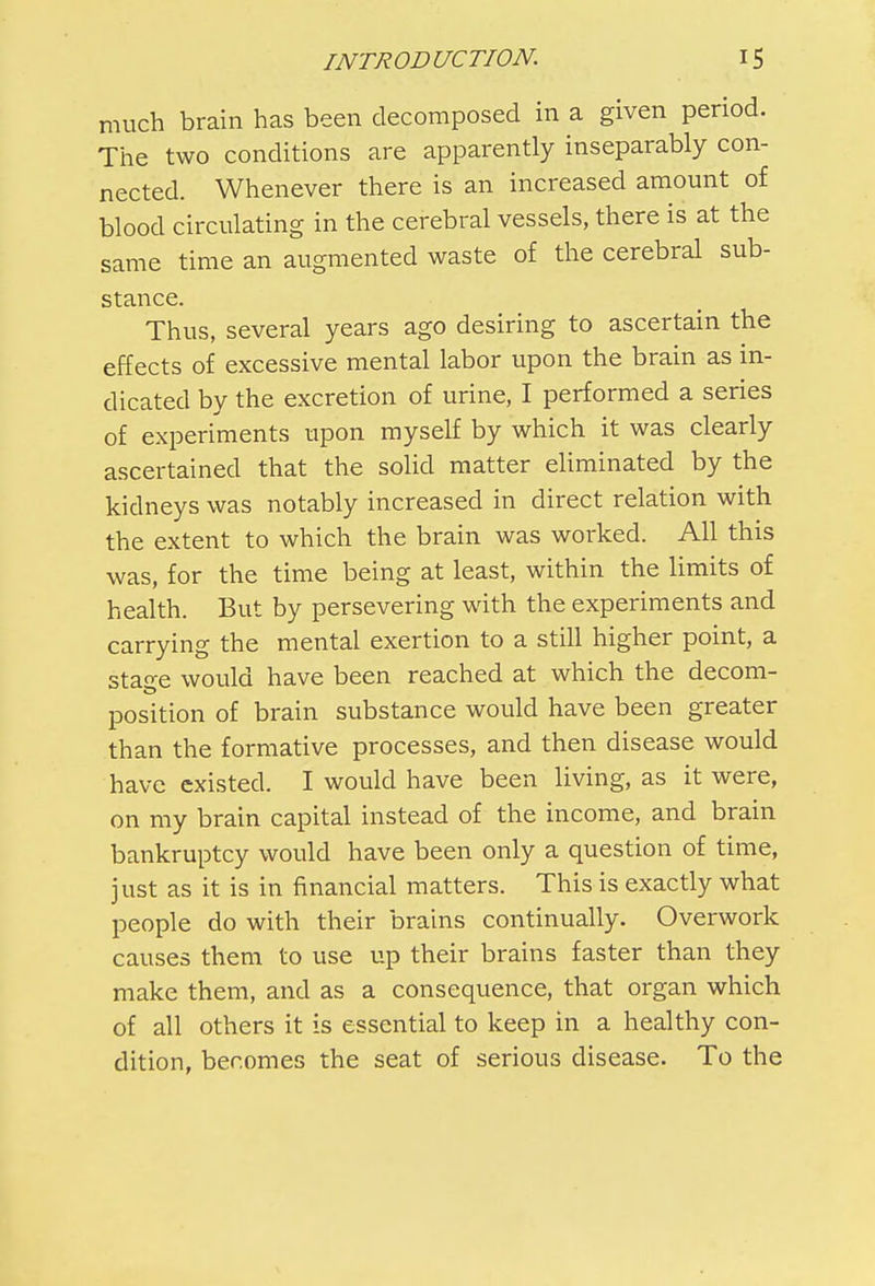 much brain has been decomposed in a given period. The two conditions are apparently inseparably con- nected. Whenever there is an increased amount of blood circulating in the cerebral vessels, there is at the same time an augmented waste of the cerebral sub- stance. Thus, several years ago desiring to ascertain the effects of excessive mental labor upon the brain as in- dicated by the excretion of urine, I performed a series of experiments upon myself by which it was clearly ascertained that the solid matter eliminated by the kidneys was notably increased in direct relation with the extent to which the brain was worked. All this was, for the time being at least, within the limits of health. But by persevering with the experiments and carrying the mental exertion to a still higher point, a stao-e would have been reached at which the decom- position of brain substance would have been greater than the formative processes, and then disease would have existed. I would have been living, as it were, on my brain capital instead of the income, and brain bankruptcy would have been only a question of time, just as it is in financial matters. This is exactly what people do with their brains continually. Overwork causes them to use up their brains faster than they make them, and as a consequence, that organ which of all others it is essential to keep in a healthy con- dition, becomes the seat of serious disease. To the