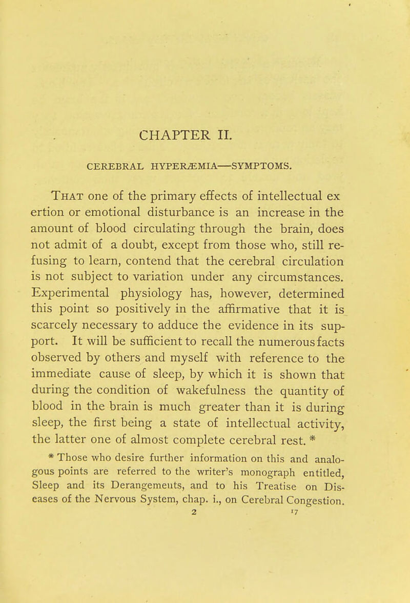 CHAPTER II. CEREBRAL HYPEREMIA SYMPTOMS. That one of the primary effects of intellectual ex ertion or emotional disturbance is an increase in the amount of blood circulating through the brain, does not admit of a doubt, except from those who, still re- fusing to learn, contend that the cerebral circulation is not subject to variation under any circumstances. Experimental physiology has, however, determined this point so positively in the affirmative that it is scarcely necessary to adduce the evidence in its sup- port. It will be sufficient to recall the numerous facts observed by others and myself with reference to the immediate cause of sleep, by which it is shown that during the condition of wakefulness the quantity of blood in the brain is much greater than it is during sleep, the first being a state of intellectual activity, the latter one of almost complete cerebral rest. * * Those who desire further information on this and analo- gous points are referred to the writer's monograph entitled, Sleep and its Derangements, and to his Treatise on Dis- eases of the Nervous System, chap, i., on Cerebral Congestion. 2 <7