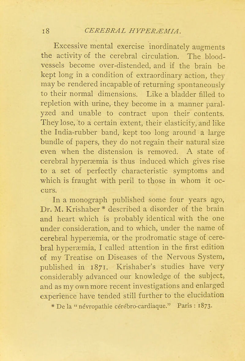 Excessive mental exercise inordinately augments the activity of the cerebral circulation. The blood- vessels become over-distended, and if the brain be kept long in a condition of extraordinary action, they may be rendered incapable of returning spontaneously to their normal dimensions. Like a bladder filled to repletion with urine, they become in a manner paral- yzed and unable to contract upon their contents. They lose, to a certain extent, their elasticity, and like the India-rubber band, kept too long around a large bundle of papers, they do not regain their natural size even when the distension is removed. A state of cerebral hyperaemia is thus induced which gives rise to a set of perfectly characteristic symptoms and which is fraught with peril to those in whom it oc- curs. In a monograph published some four years ago, Dr. M. Krishaber * described a disorder of the brain and heart which is probably identical with the one under consideration, and to which, under the name of cerebral hyperaemia, or the prodromatic stage of cere- bral hyperaemia, I called attention in the first edition of my Treatise on Diseases of the Nervous System, published in 1871. Krishaber's studies have very considerably advanced our knowledge of the subject, and as my own more recent investigations and enlarged experience have tended still further to the elucidation * De la  ndvropathie cerebro-cardiaque. Paris : 1873.