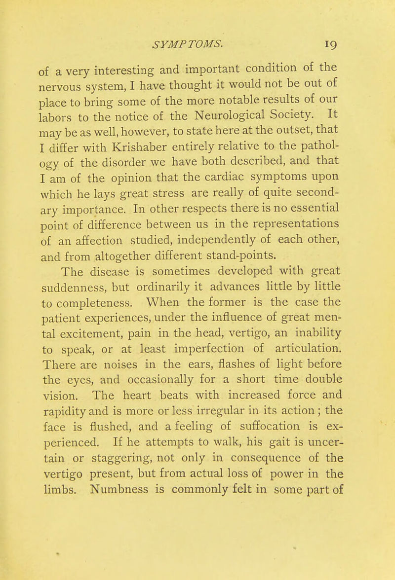 of a very interesting and important condition of the nervous system, I have thought it would not be out of place to bring some of the more notable results of our labors to the notice of the Neurological Society. It may be as well, however, to state here at the outset, that I differ with Krishaber entirely relative to the pathol- ogy of the disorder we have both described, and that I am of the opinion that the cardiac symptoms upon which he lays great stress are really of quite second- ary importance. In other respects there is no essential point of difference between us in the representations of an affection studied, independently of each other, and from altogether different stand-points. The disease is sometimes developed with great suddenness, but ordinarily it advances little by little to completeness. When the former is the case the patient experiences, under the influence of great men- tal excitement, pain in the head, vertigo, an inability to speak, or at least imperfection of articulation. There are noises in the ears, flashes of light before the eyes, and occasionally for a short time double vision. The heart beats with increased force and rapidity and is more or less irregular in its action; the face is flushed, and a feeling of suffocation is ex- perienced. If he attempts to walk, his gait is uncer- tain or staggering, not only in consequence of the vertigo present, but from actual loss of power in the limbs. Numbness is commonly felt in some part of